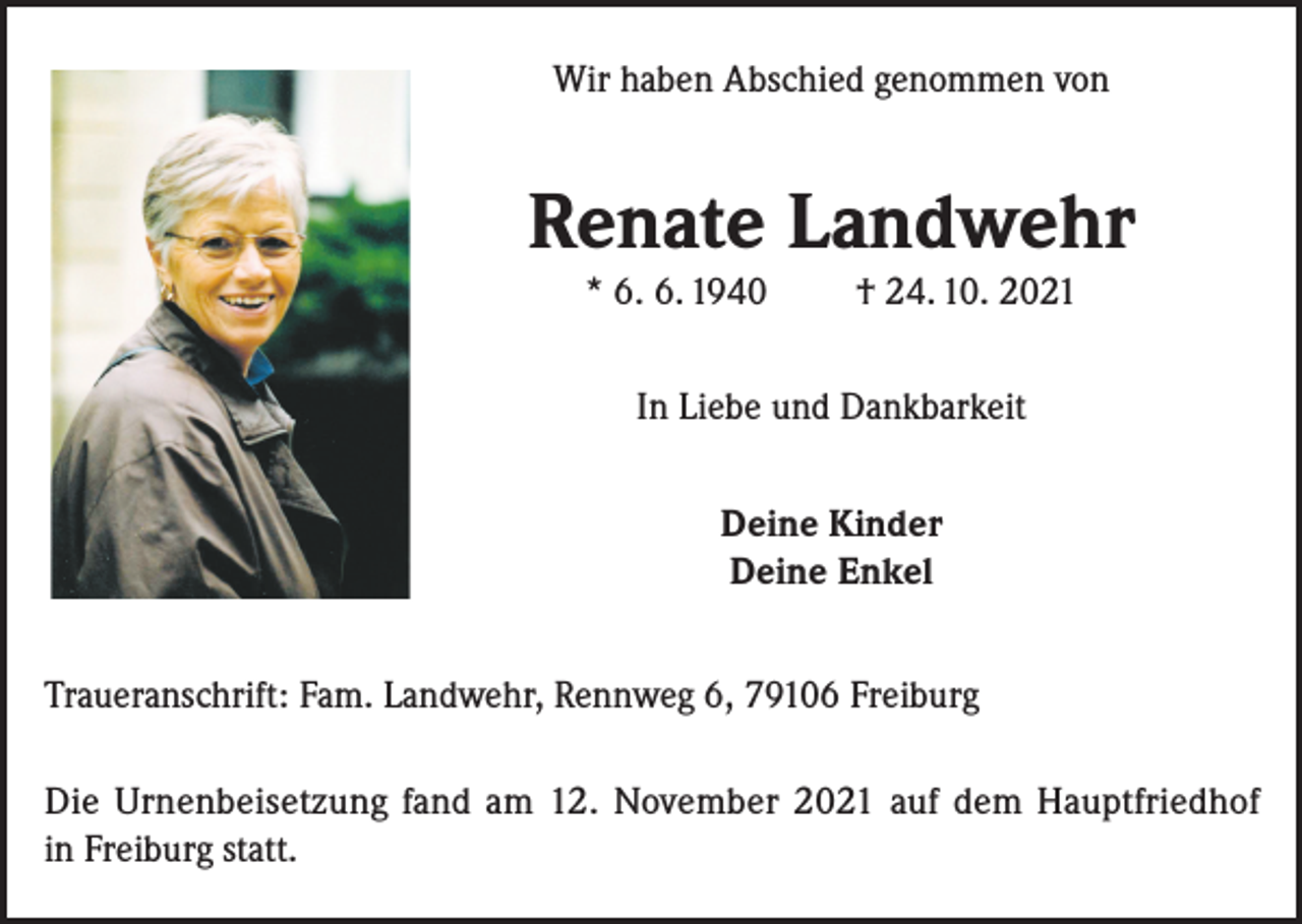 <p>Wir haben Abschied genommen von</p><p>Renate Landwehr<br />* 6. 6. 1940</p><p>† 24. 10. 2021</p><p>In Liebe und Dankbarkeit<br />Deine Kinder<br />Deine Enkel<br />Traueranschrift: Fam. Landwehr, Rennweg 6, 79106 Freiburg<br />Die Urnenbeisetzung fand am 12. November 2021 auf dem Hauptfriedhof<br />in Freiburg statt.</p>