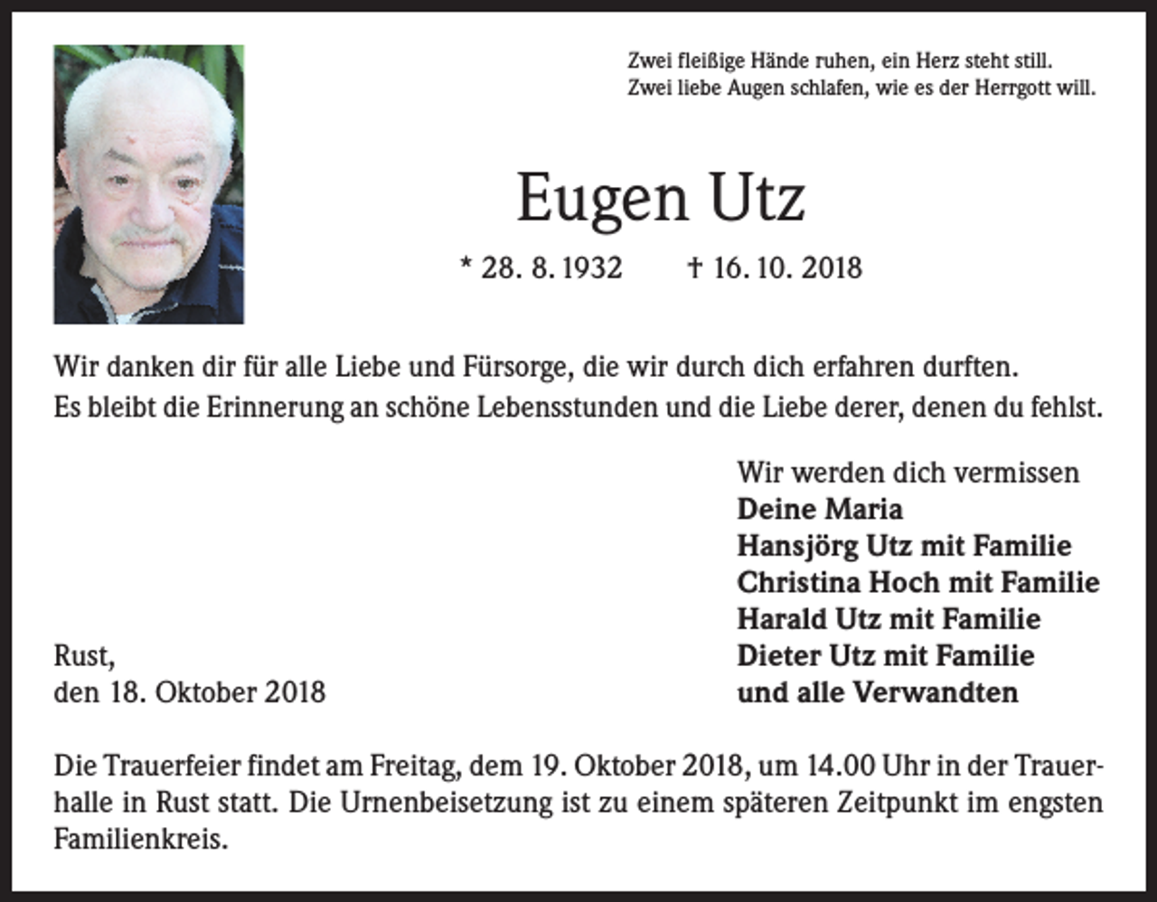 <p>Zwei fleißige Hände ruhen, ein Herz steht still.<br />Zwei liebe Augen schlafen, wie es der Herrgott will.</p><p>Eugen Utz<br />* 28. 8. 1932 † 16. 10. 2018<br />Wir danken dir für alle Liebe und Fürsorge, die wir durch dich erfahren durften.<br />Es bleibt die Erinnerung an schöne Lebensstunden und die Liebe derer, denen du fehlst.</p><p>Rust,<br />den 18. Oktober 2018</p><p>Wir werden dich vermissen<br />Deine Maria<br />Hansjörg Utz mit Familie<br />Christina Hoch mit Familie<br />Harald Utz mit Familie<br />Dieter Utz mit Familie<br />und alle Verwandten</p><p>Die Trauerfeier findet am Freitag, dem 19. Oktober 2018, um 14.00 Uhr in der Trauer­<br />halle in Rust statt. Die Urnenbeisetzung ist zu einem späteren Zeitpunkt im engsten<br />Familienkreis.</p>