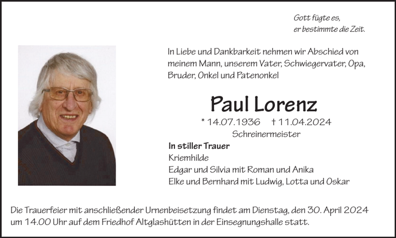 <p>Gott fügte es,<br />er bestimmte die Zeit.</p><p>In Liebe und Dankbarkeit nehmen wir Abschied von<br />meinem Mann, unserem Vater, Schwiegervater, Opa,<br />Bruder, Onkel und Patenonkel</p><p>Paul Lorenz</p><p>* 14.07.1936 † 11.04.2024<br />Schreinermeister<br />In stiller Trauer<br />Kriemhilde<br />Edgar und Silvia mit Roman und Anika<br />Elke und Bernhard mit Ludwig, Lotta und Oskar<br />Die Trauerfeier mit anschließender Urnenbeisetzung findet am Dienstag, den 30. April 2024<br />um 14.00 Uhr auf dem Friedhof Altglashütten in der Einsegnungshalle statt.</p>