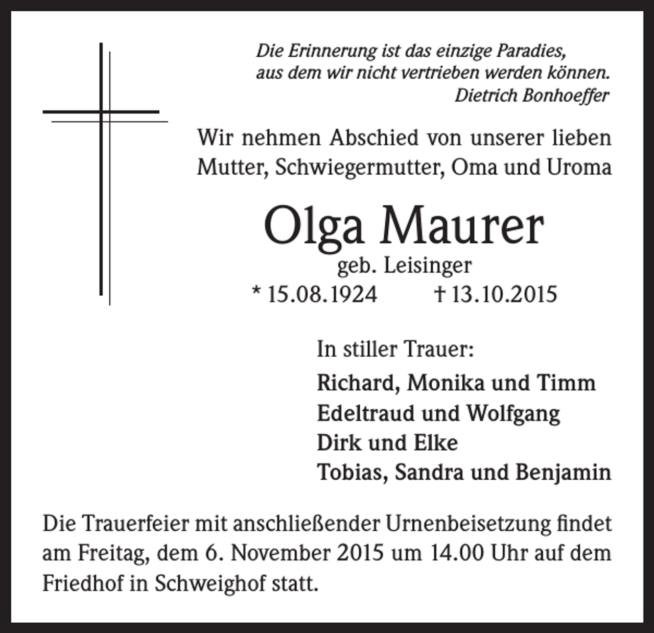 <p>Die Erinnerung ist das einzige Paradies,<br />aus dem wir nicht vertrieben werden können.<br />Dietrich Bonhoeffer</p><p>Wir nehmen Abschied von unserer lieben<br />Mutter, Schwiegermutter, Oma und Uroma</p><p>Olga Maurer</p><p>geb. Leisinger<br />* 15.08.1924<br />† 13.10.2015<br />In stiller Trauer:<br />Richard, Monika und Timm<br />Edeltraud und Wolfgang<br />Dirk und Elke<br />Tobias, Sandra und Benjamin<br />Die Trauerfeier mit anschließender Urnenbeisetzung findet<br />am Freitag, dem 6. November 2015 um 14.00 Uhr auf dem<br />Friedhof in Schweighof statt.</p>