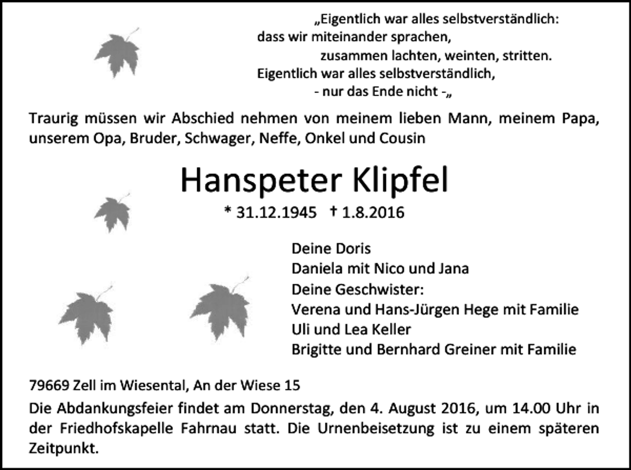 <p>„Eigentlich war alles selbstverständlich:<br />dass wir miteinander sprachen,<br />zusammen lachten, weinten, stritten.<br />Eigentlich war alles selbstverständlich,<br />- nur das Ende nicht -„</p><p>Traurig müssen wir Abschied nehmen von meinem lieben Mann, meinem Papa,<br />unserem Opa, Bruder, Schwager, Neffe, Onkel und Cousin</p><p>Hanspeter Klipfel<br />* 31.12.1945 † 1.8.2016<br />Deine Doris<br />Daniela mit Nico und Jana<br />Deine Geschwister:<br />Verena und Hans-Jürgen Hege mit Familie<br />Uli und Lea Keller<br />Brigitte und Bernhard Greiner mit Familie<br />79669 Zell im Wiesental, An der Wiese 15</p><p>Die Abdankungsfeier findet am Donnerstag, den 4. August 2016, um 14.00 Uhr in<br />der Friedhofskapelle Fahrnau statt. Die Urnenbeisetzung ist zu einem späteren<br />Zeitpunkt.</p>