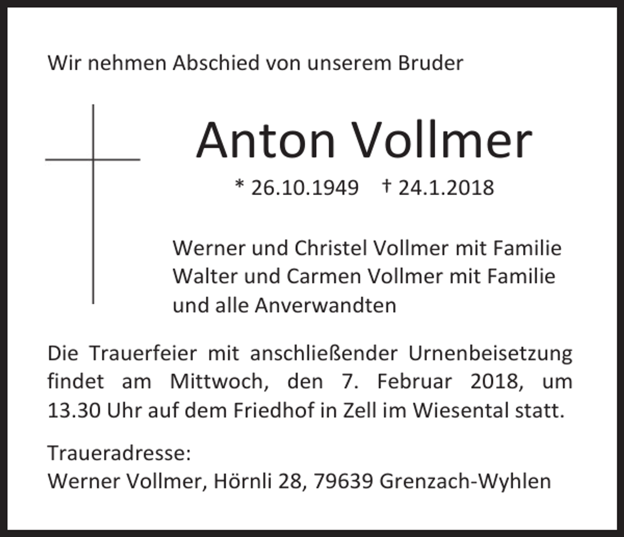<p>Wir nehmen Abschied von unserem Bruder</p><p>Anton Vollmer<br />* 26.10.1949 † 24.1.2018</p><p>Werner und Christel Vollmer mit Familie<br />Walter und Carmen Vollmer mit Familie<br />und alle Anverwandten<br />Die Trauerfeier mit anschließender Urnenbeisetzung<br />findet am Mittwoch, den 7. Februar 2018, um<br />13.30 Uhr auf dem Friedhof in Zell im Wiesental statt.<br />Traueradresse:<br />Werner Vollmer, Hörnli 28, 79639 Grenzach-Wyhlen</p>