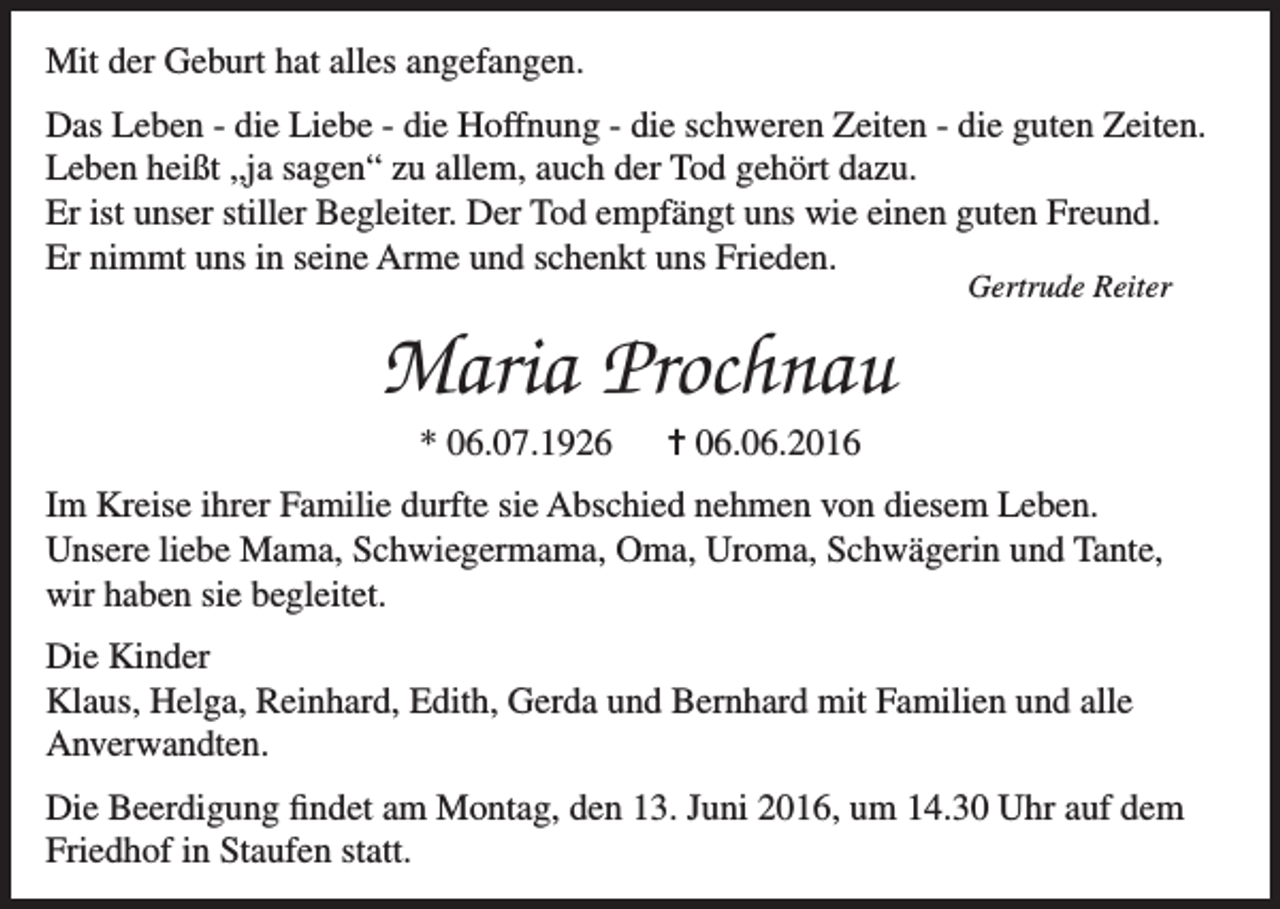 <p>Mit der Geburt hat alles angefangen.<br />Das Leben - die Liebe - die Hoffnung - die schweren Zeiten - die guten Zeiten.<br />Leben heißt „ja sagen“ zu allem, auch der Tod gehört dazu.<br />Er ist unser stiller Begleiter. Der Tod empfängt uns wie einen guten Freund.<br />Er nimmt uns in seine Arme und schenkt uns Frieden.<br />Gertrude Reiter</p><p>Maria Prochnau<br />* 06.07.1926</p><p>= 06.06.2016</p><p>Im Kreise ihrer Familie durfte sie Abschied nehmen von diesem Leben.<br />Unsere liebe Mama, Schwiegermama, Oma, Uroma, Schwägerin und Tante,<br />wir haben sie begleitet.<br />Die Kinder<br />Klaus, Helga, Reinhard, Edith, Gerda und Bernhard mit Familien und alle<br />Anverwandten.<br />Die Beerdigung findet am Montag, den 13. Juni 2016, um 14.30 Uhr auf dem<br />Friedhof in Staufen statt.</p>