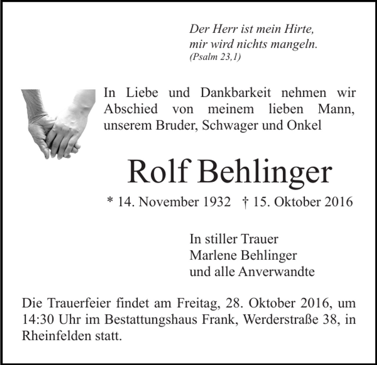 <p>Der Herr ist mein Hirte,<br />mir wird nichts mangeln.<br />(Psalm 23,1)</p><p>In Liebe und Dankbarkeit nehmen wir<br />Abschied von meinem lieben Mann,<br />unserem Bruder, Schwager und Onkel</p><p>Rolf Behlinger<br />* 14. November 1932 † 15. Oktober 2016<br />In stiller Trauer<br />Marlene Behlinger<br />und alle Anverwandte<br />Die Trauerfeier findet am Freitag, 28. Oktober 2016, um<br />14:30 Uhr im Bestattungshaus Frank, Werderstraße 38, in<br />Rheinfelden statt.</p>