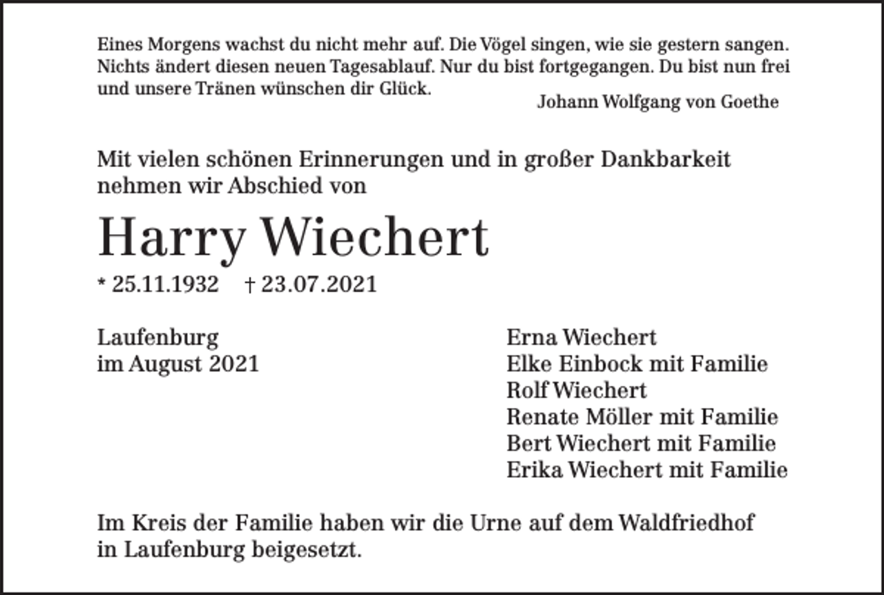 <p>Eines Morgens wachst du nicht mehr auf. Die Vögel singen, wie sie gestern sangen.<br />Nichts ändert diesen neuen Tagesablauf. Nur du bist fortgegangen. Du bist nun frei<br />und unsere Tränen wünschen dir Glück.</p><p>Johann Wolfgang von Goethe</p><p>Mit vielen schönen Erinnerungen und in großer Dankbarkeit<br />nehmen wir Abschied von</p><p>Harry Wiechert<br />* 25.11.1933.07.2021</p><p>Laufenburg<br />im August 2021</p><p>Erna Wiechert<br />Elke Einbock mit Familie<br />Rolf Wiechert<br />Renate Möller mit Familie<br />Bert Wiechert mit Familie<br />Erika Wiechert mit Familie</p><p>Im Kreis der Familie haben wir die Urne auf dem Waldfriedhof<br />in Laufenburg beigesetzt.</p>