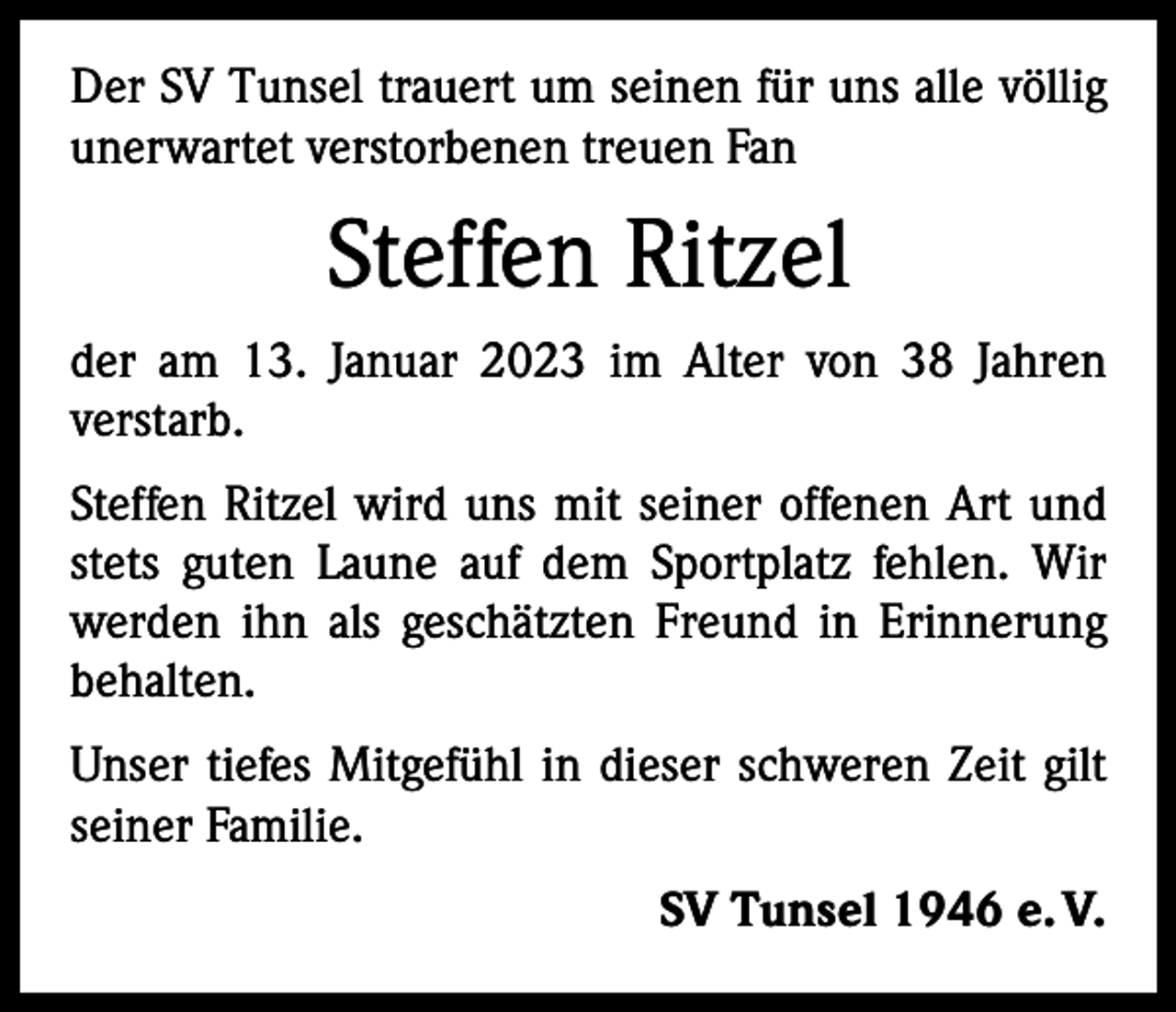 <p>Der SV Tunsel trauert um seinen für uns alle völlig<br />unerwartet verstorbenen treuen Fan</p><p>Steffen Ritzel<br />der am 13. Januar 2023 im Alter von 38 Jahren<br />­verstarb.<br />Steffen Ritzel wird uns mit seiner offenen Art und<br />stets guten Laune auf dem Sportplatz fehlen. Wir<br />werden ihn als geschätzten Freund in Erinnerung<br />behalten.<br />Unser tiefes Mitgefühl in dieser schweren Zeit gilt<br />seiner Familie.<br />SV Tunsel 1946 e. V.</p>