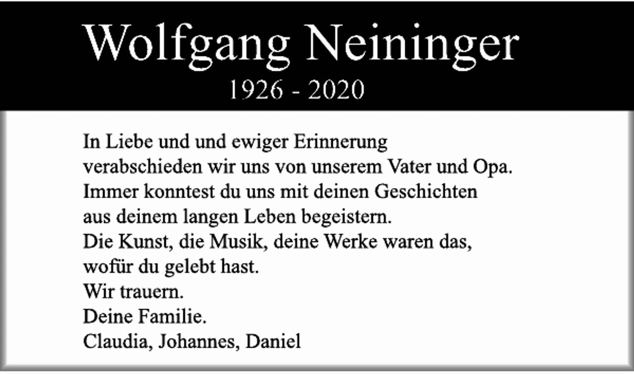 Wolfgang Neininger (1926 - 2020) - In liebe und ewiger Erinnerung verabschieden wir uns von unserem Vater und Opa. Immer konntest du uns mit deinen Geschichten aus deinem langen Leben begeistern. Die Kunst, die Musik, deine Werke waren das, wofür du gelebt hast. Wir trauern. Deine Familie. Claudia, Johannes, Daniel