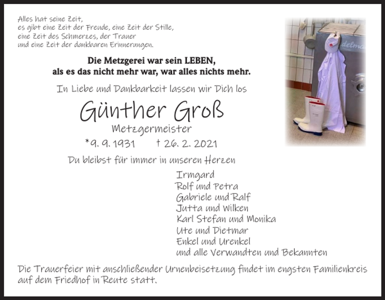 <p>Alles hat seine Zeit,<br />es gibt eine Zeit der Freude, eine Zeit der Stille,<br />eine Zeit des Schmerzes, der Trauer<br />und eine Zeit der dankbaren Erinnerungen.</p><p>Die Metzgerei war sein LEBEN,<br />als es das nicht mehr war, war alles nichts mehr.</p><p>In Liebe und Dankbarkeit lassen wir Dich los</p><p>Günther Groß<br />Metzgermeister</p><p>* 9. 9. 1931 † 26. 2. 2021<br />Du bleibst für immer in unseren Herzen<br />Irmgard<br />Rolf und Petra<br />Gabriele und Ralf<br />Jutta und Wilken<br />Karl Stefan und Monika<br />Ute und Dietmar<br />Enkel und Urenkel<br />und alle Verwandten und Bekannten<br />Die Trauerfeier mit anschließender Urnenbeisetzung findet im engsten Familienkreis<br />auf dem Friedhof in Reute statt.</p>