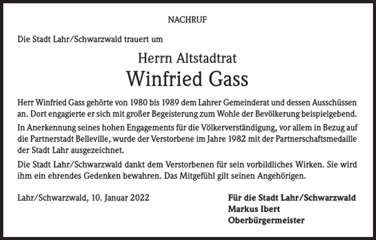 <p>NACHRUF<br />Die Stadt Lahr/Schwarzwald trauert um</p><p>Herrn Altstadtrat</p><p>Winfried Gass<br />Herr Winfried Gass gehörte von 1980 bis 1989 dem Lahrer Gemeinderat und dessen Ausschüssen<br />an. Dort engagierte er sich mit großer Begeisterung zum Wohle der Bevölkerung beispielgebend.<br />In Anerkennung seines hohen Engagements für die Völkerverständigung, vor allem in Bezug auf<br />die Partnerstadt Belleville, wurde der Verstorbene im Jahre 1982 mit der Partnerschaftsmedaille<br />der Stadt Lahr ausgezeichnet.<br />Die Stadt Lahr/Schwarzwald dankt dem Verstorbenen für sein vorbildliches Wirken. Sie wird<br />ihm ein ehrendes Gedenken bewahren. Das Mitgefühl gilt seinen Angehörigen.<br />Lahr/Schwarzwald, 10. Januar 2022</p><p>Für die Stadt Lahr/Schwarzwald<br />Markus Ibert<br />Oberbürgermeister</p>