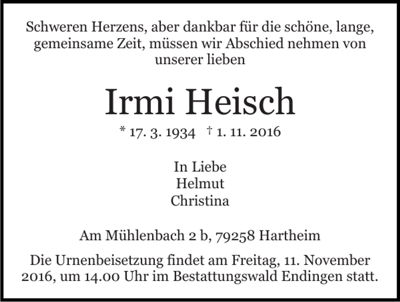 <p>Schweren Herzens, aber dankbar für die schöne, lange,<br />gemeinsame Zeit, müssen wir Abschied nehmen von<br />unserer lieben</p><p>Irmi Heisch<br />* 17. 3. 1934 † 1. 11. 2016<br />In Liebe<br />Helmut<br />Christina<br />Am Mühlenbach 2 b, 79258 Hartheim<br />Die Urnenbeisetzung findet am Freitag, 11. November<br />2016, um 14.00 Uhr im Bestattungswald Endingen statt.</p>