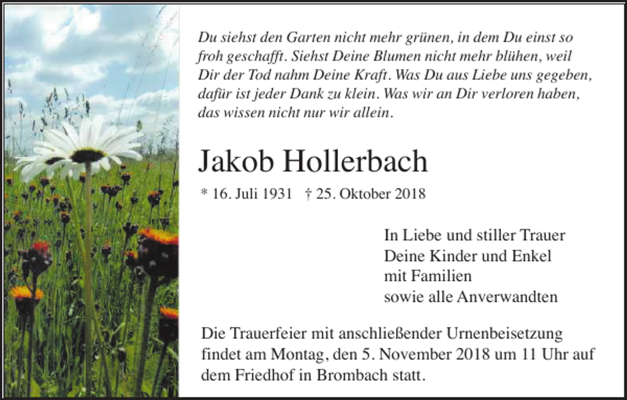 <p>Du siehst den Garten nicht mehr grünen, in dem Du einst so<br />froh geschafft. Siehst Deine Blumen nicht mehr blühen, weil<br />Dir der Tod nahm Deine Kraft. Was Du aus Liebe uns gegeben,<br />dafür ist jeder Dank zu klein. Was wir an Dir verloren haben,<br />das wissen nicht nur wir allein.</p><p>Jakob Hollerbach<br />* 16. Juli 1931 † 25. Oktober 2018</p><p>In Liebe und stiller Trauer<br />Deine Kinder und Enkel<br />mit Familien<br />sowie alle Anverwandten<br />Die Trauerfeier mit anschließender Urnenbeisetzung<br />findet am Montag, den 5. November 2018 um 11 Uhr auf<br />dem Friedhof in Brombach statt.</p>