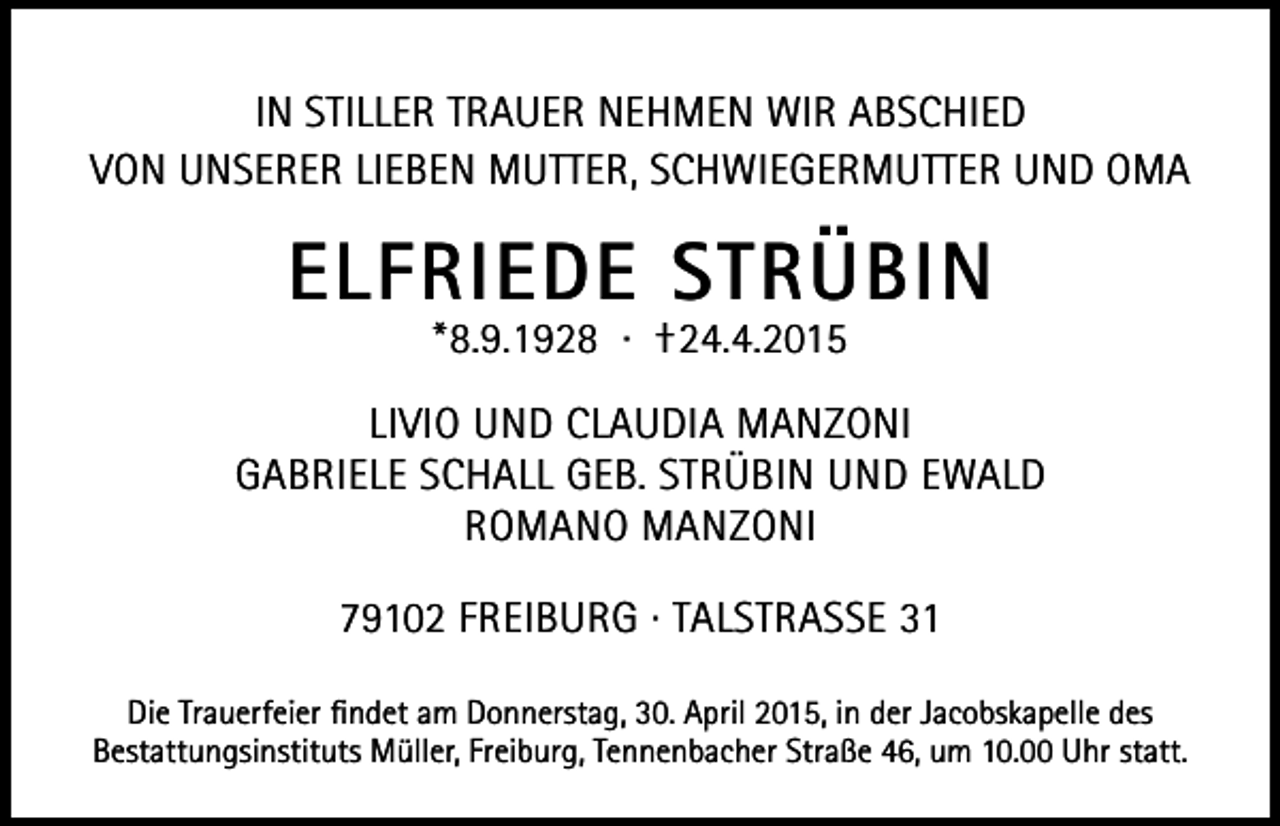 <p>In stIller trauer nehmen wIr abschIed<br />von unserer lIeben mutter, schwIegermutter und oma</p><p>ElfriEdE Strübin<br />*8.9.1928 · †24.4.2015</p><p>lIvIo und claudIa manzonI<br />gabrIele schall geb. strübIn und ewald<br />romano manzonI<br />79102 FreIburg · talstrasse 31<br />die trauerfeier findet am donnerstag, 30. april 2015, in der Jacobskapelle des<br />bestattungsinstituts müller, Freiburg, tennenbacher straße 46, um 10.00 uhr statt.</p>
