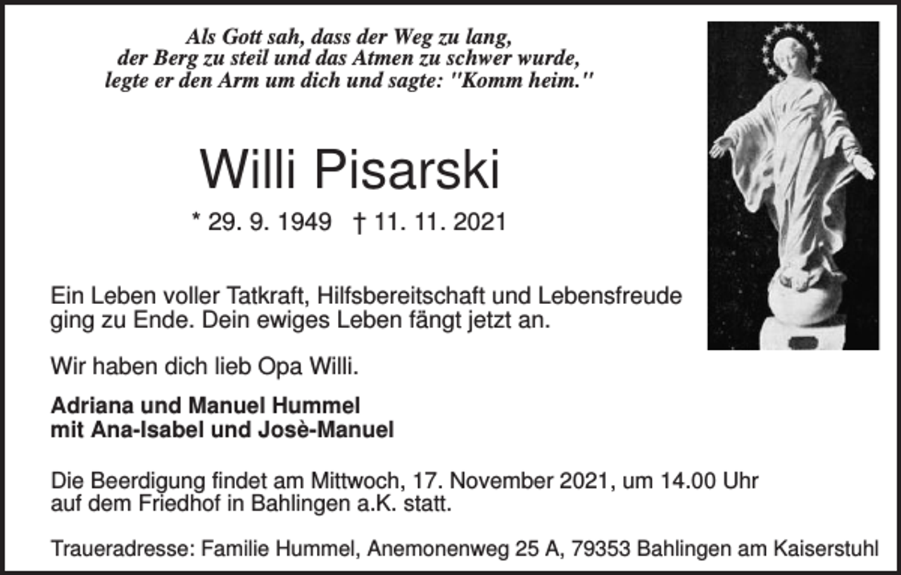 <p>Als Gott sah, dass der Weg zu lang,<br />der Berg zu steil und das Atmen zu schwer wurde,<br />legte er den Arm um dich und sagte: "Komm heim."</p><p>Willi Pisarski<br />* 29. 9. 1949 † 11. 11. 2021<br />Ein Leben voller Tatkraft, Hilfsbereitschaft und Lebensfreude<br />ging zu Ende. Dein ewiges Leben fängt jetzt an.<br />Wir haben dich lieb Opa Willi.<br />Adriana und Manuel Hummel<br />mit Ana-Isabel und Josè-Manuel<br />Die Beerdigung findet am Mittwoch, 17. November 2021, um 14.00 Uhr<br />auf dem Friedhof in Bahlingen a.K. statt.<br />Traueradresse: Familie Hummel, Anemonenweg 25 A, 79353 Bahlingen am Kaiserstuhl</p>