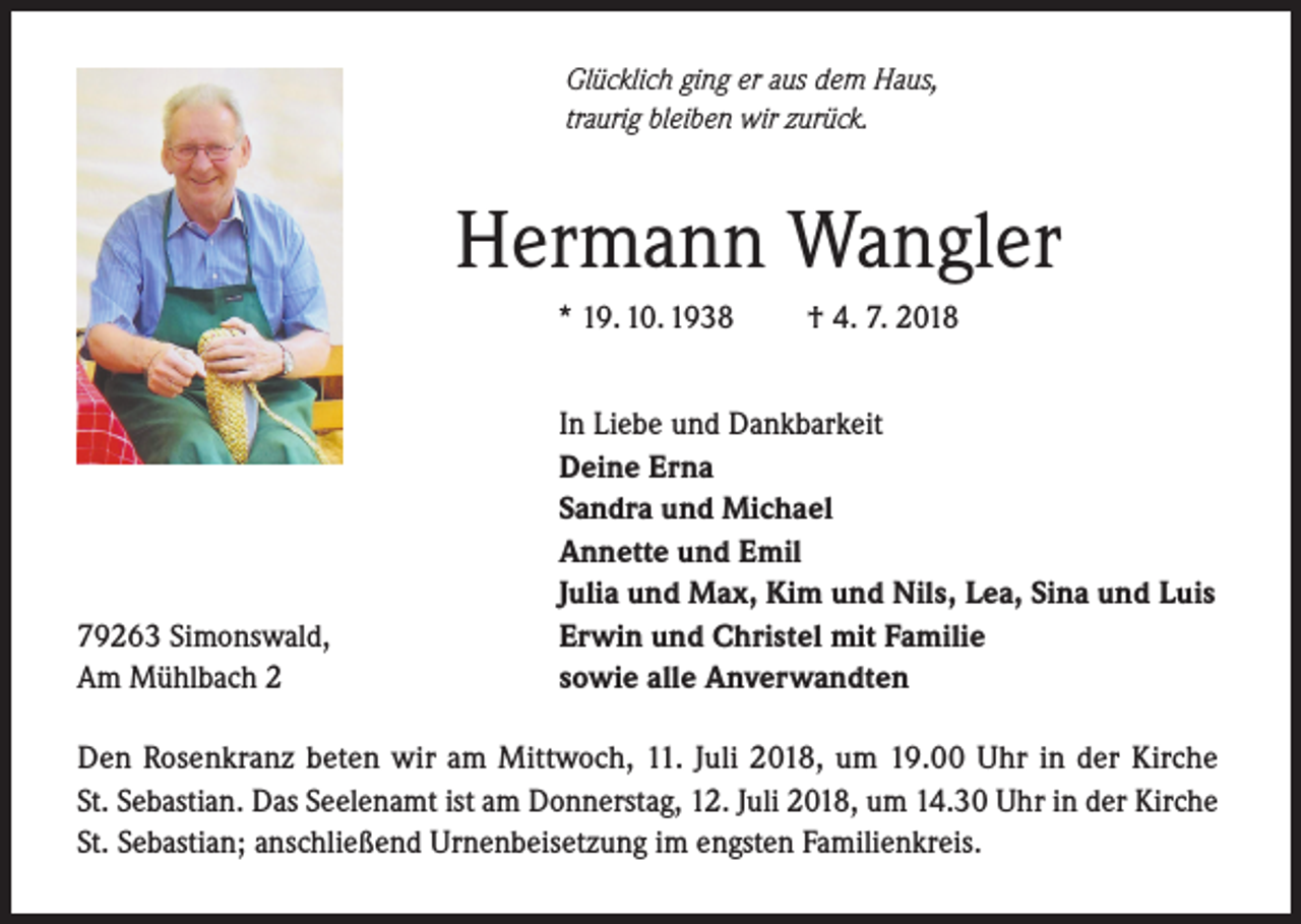 <p>Glücklich ging er aus dem Haus,<br />traurig bleiben wir zurück.</p><p>Hermann Wangler<br />* 19. 10. 1938</p><p>79263 Simonswald,<br />Am Mühlbach 2</p><p>† 4. 7. 2018</p><p>In Liebe und Dankbarkeit<br />Deine Erna<br />Sandra und Michael<br />Annette und Emil<br />Julia und Max, Kim und Nils, Lea, Sina und Luis<br />Erwin und Christel mit Familie<br />sowie alle Anverwandten</p><p>Den Rosenkranz beten wir am Mittwoch, 11. Juli 2018, um 19.00 Uhr in der Kirche<br />St. Sebastian. Das Seelenamt ist am Donnerstag, 12. Juli 2018, um 14.30 Uhr in der Kirche<br />St. Sebastian; anschließend Urnenbeisetzung im engsten Familienkreis.</p>