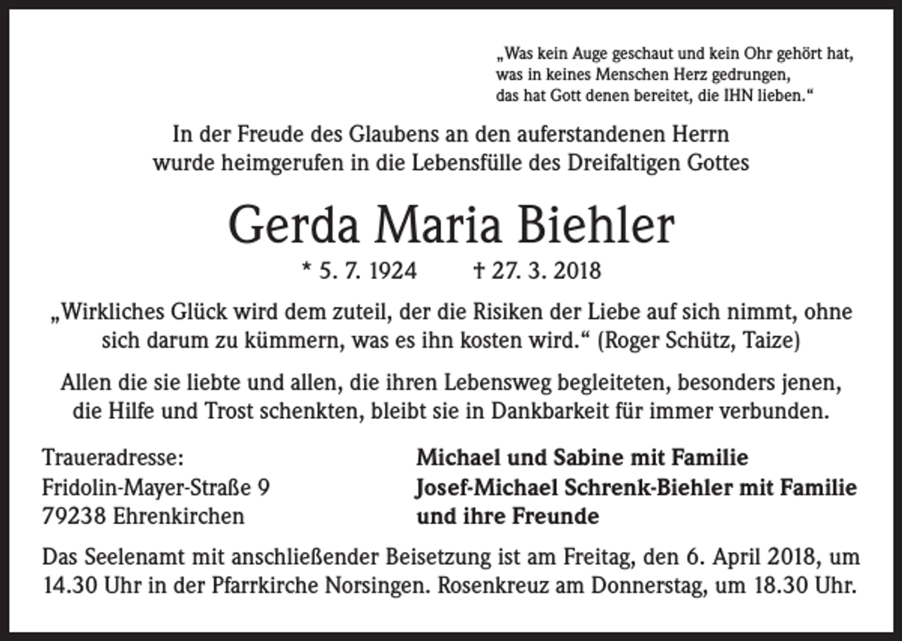 <p>„Was kein Auge geschaut und kein Ohr gehört hat,<br />was in keines Menschen Herz gedrungen,<br />das hat Gott denen bereitet, die IHN lieben.“</p><p>In der Freude des Glaubens an den auferstandenen Herrn<br />wurde heimgerufen in die Lebensfülle des Dreifaltigen Gottes</p><p>Gerda Maria Biehler<br />* 5. 7. 1924</p><p>† 27. 3. 2018</p><p>„Wirkliches Glück wird dem zuteil, der die Risiken der Liebe auf sich nimmt, ohne<br />sich darum zu kümmern, was es ihn kosten wird.“ (Roger Schütz, Taize)<br />Allen die sie liebte und allen, die ihren Lebensweg begleiteten, besonders jenen,<br />die Hilfe und Trost schenkten, bleibt sie in Dankbarkeit für immer verbunden.<br />Traueradresse:<br />Fridolin-Mayer-Straße 9<br />79238 Ehrenkirchen</p><p>Michael und Sabine mit Familie<br />Josef-Michael Schrenk-Biehler mit Familie<br />und ihre Freunde</p><p>Das Seelenamt mit anschließender Beisetzung ist am Freitag, den 6. April 2018, um<br />14.30 Uhr in der Pfarrkirche Norsingen. Rosenkreuz am Donnerstag, um 18.30 Uhr.</p>