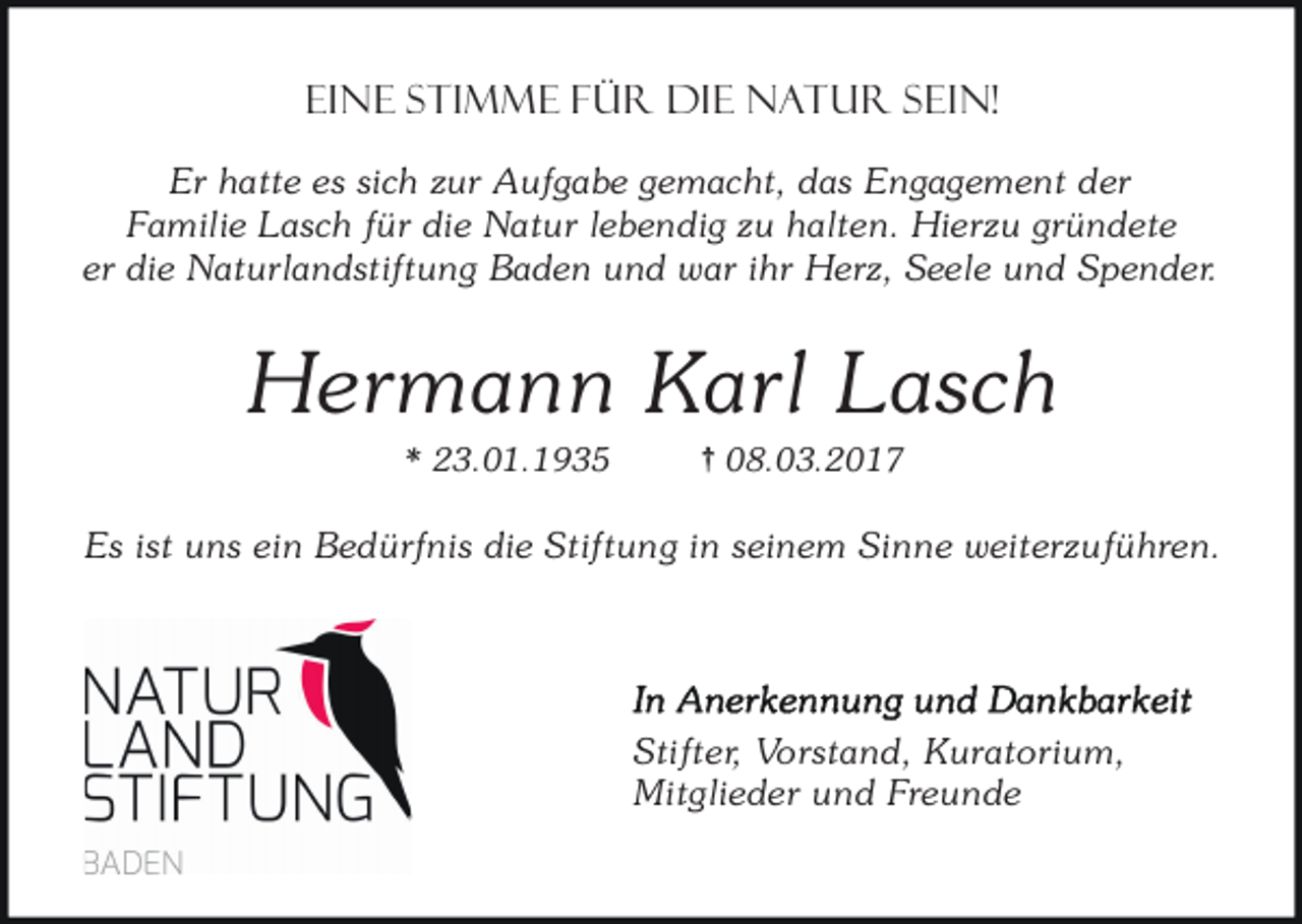 <p>Eine Stimme für die Natur sein!<br />Er hatte es sich zur Aufgabe gemacht, das Engagement der<br />Familie Lasch für die Natur lebendig zu halten. Hierzu gründete<br />er die Naturlandstiftung Baden und war ihr Herz, Seele und Spender.</p><p>Hermann Karl Lasch<br />* 23.01.1935</p><p>{ 08.03.2017</p><p>Es ist uns ein Bedürfnis die Stiftung in seinem Sinne weiterzuführen.</p><p>Stifter, Vorstand, Kuratorium,<br />Mitglieder und Freunde</p>