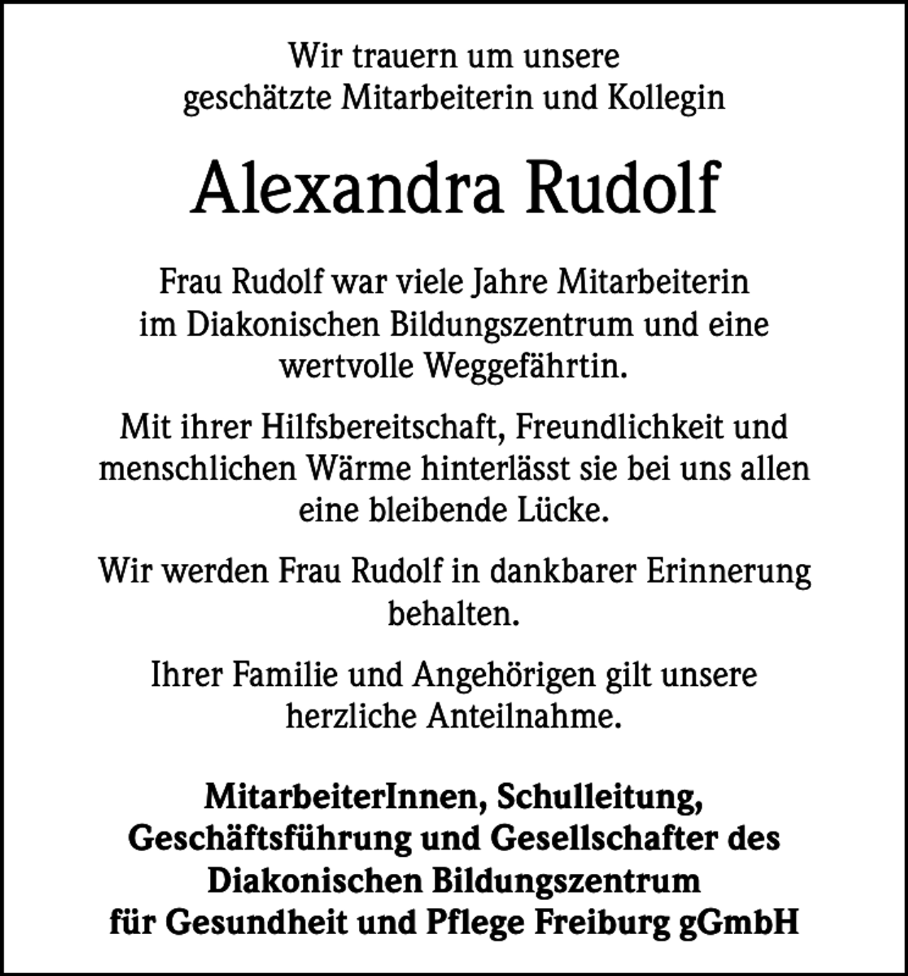 <p>Wir trauern um unsere<br />geschätzte Mitarbeiterin und ­Kollegin</p><p>Alexandra Rudolf<br />Frau Rudolf war viele Jahre Mitarbeiterin<br />im ­Diakonischen Bildungszentrum und eine<br />wertvolle Weggefährtin.<br />Mit ihrer Hilfsbereitschaft, Freundlichkeit und<br />­mensch­lichen Wärme hinterlässt sie bei uns allen<br />eine bleibende Lücke.<br />Wir werden Frau Rudolf in dankbarer Erinnerung<br />­behalten.<br />Ihrer Familie und Angehörigen gilt unsere<br />herzliche ­Anteilnahme.<br />MitarbeiterInnen, Schulleitung,<br />Geschäftsführung und Gesellschafter des<br />­Diakonischen Bildungszentrum<br />für Gesundheit und Pflege Freiburg gGmbH</p>
