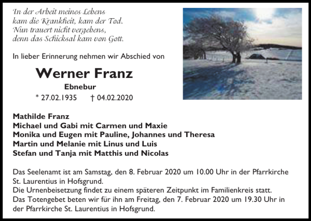 <p>In lieber Erinnerung nehmen wir Abschied von</p><p>Werner Franz<br />Ebnebur<br />* 27.02.1935<br />† 04.02.2020<br />Mathilde Franz<br />Michael und Gabi mit Carmen und Maxie<br />Monika und Eugen mit Pauline, Johannes und Theresa<br />Martin und Melanie mit Linus und Luis<br />Stefan und Tanja mit Matthis und Nicolas<br />Das Seelenamt ist am Samstag, den 8. Februar 2020 um 10.00 Uhr in der Pfarrkirche<br />St. Laurentius in Hofsgrund.<br />Die Urnenbeisetzung findet zu einem späteren Zeitpunkt im Familienkreis statt.<br />Das Totengebet beten wir für ihn am Freitag, den 7. Februar 2020 um 19.30 Uhr in<br />der Pfarrkirche St. Laurentius in Hofsgrund.</p>