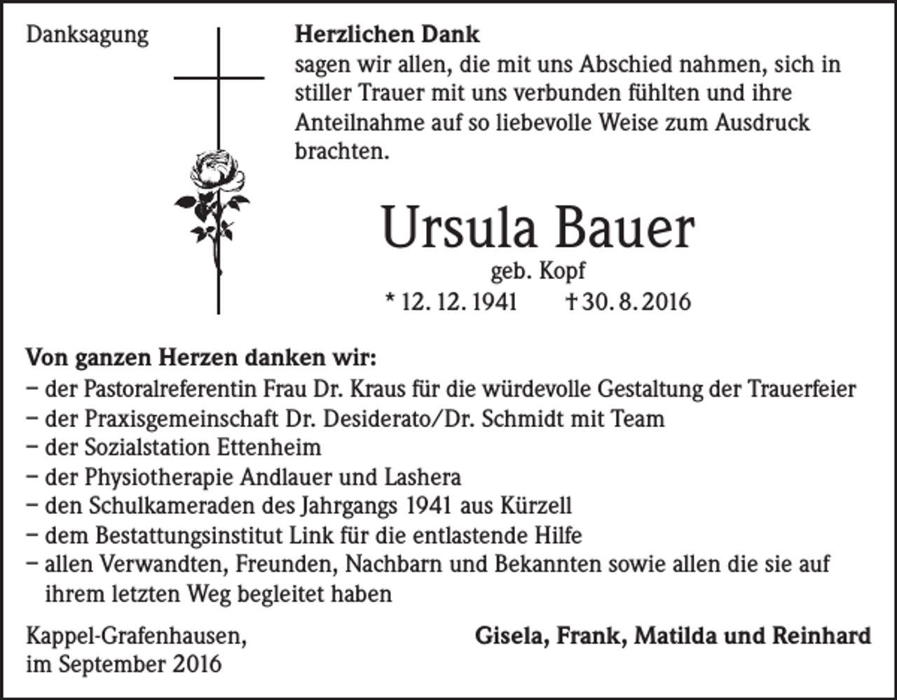 <p>Danksagung</p><p>erzlichen Dank<br />H<br />sagen wir allen, die mit uns Abschied nahmen, sich in<br />stiller Trauer mit uns verbunden fühlten und ihre<br />Anteilnahme auf so liebevolle Weise zum Ausdruck<br />brachten.</p><p>Ursula<br />Bauer<br />geb. Kopf<br />* 12. 12. 1941 † 30. 8. 2016<br />Von ganzen Herzen danken wir:<br />– der Pastoralreferentin Frau Dr. Kraus für die würdevolle Gestaltung der Trauerfeier<br />– der Praxisgemeinschaft Dr. Desiderato/Dr. Schmidt mit Team<br />– der Sozialstation Ettenheim<br />– der Physiotherapie Andlauer und Lashera<br />– den Schulkameraden des Jahrgangs 1941 aus Kürzell<br />– dem Bestattungsinstitut Link für die entlastende Hilfe<br />– allen Verwandten, Freunden, Nachbarn und Bekannten sowie allen die sie auf<br />ihrem letzten Weg begleitet haben<br />Kappel-Grafenhausen,<br />im September 2016</p><p>Gisela, Frank, Matilda und Reinhard</p>