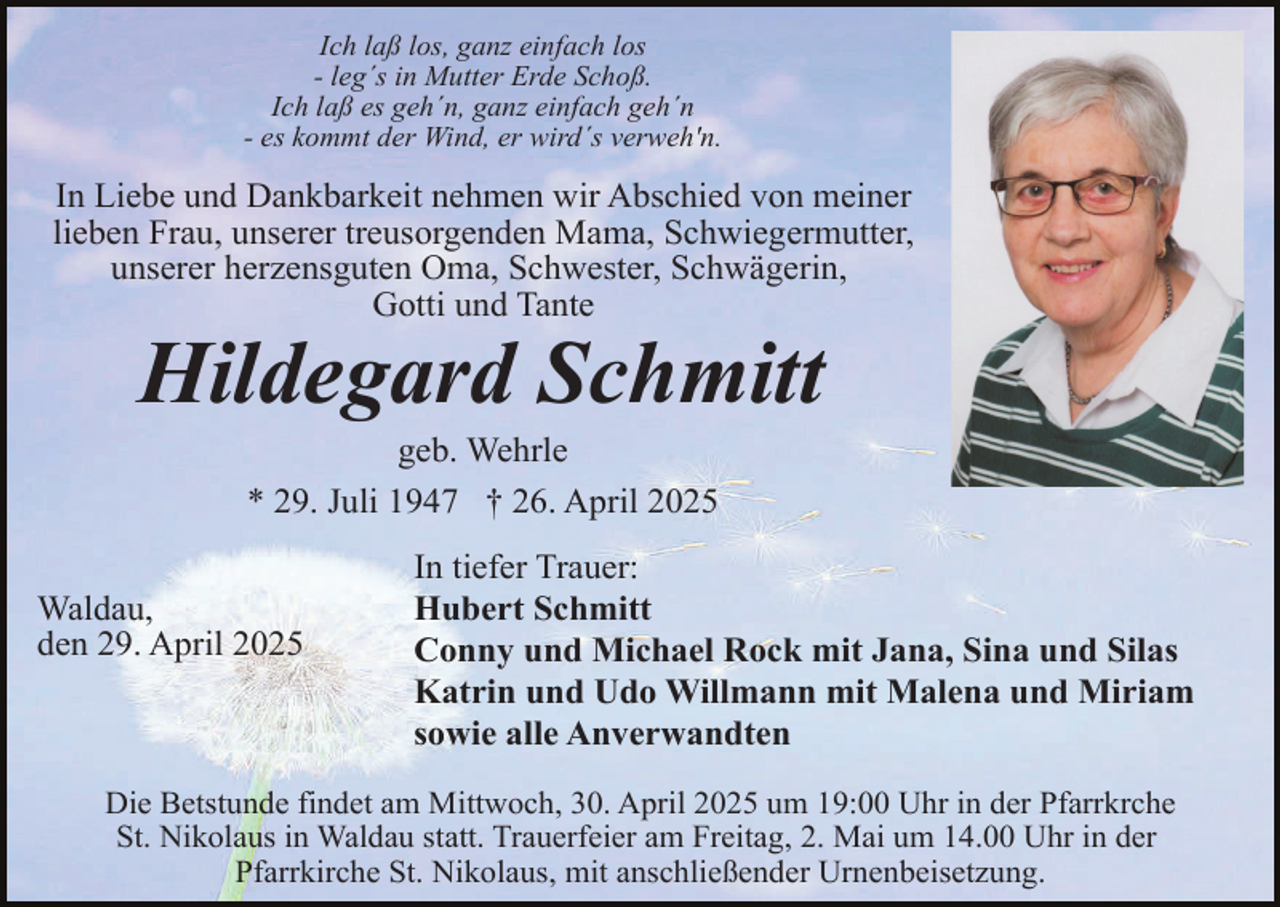 <p>Ich laß los, ganz einfach los<br />- leg´s in Mutter Erde Schoß.<br />Ich laß es geh´n, ganz einfach geh´n<br />- es kommt der Wind, er wird´s verweh'n.</p><p>In Liebe und Dankbarkeit nehmen wir Abschied von meiner<br />lieben Frau, unserer treusorgenden Mama, Schwiegermutter,<br />unserer herzensguten Oma, Schwester, Schwägerin,<br />Gotti und Tante</p><p>Hildegard Schmitt<br />geb. Wehrle<br />* 29. Juli 1947 † 26. April 2025</p><p>Waldau,<br />den 29. April 2025</p><p>In tiefer Trauer:<br />Hubert Schmitt<br />Conny und Michael Rock mit Jana, Sina und Silas<br />Katrin und Udo Willmann mit Malena und Miriam<br />sowie alle Anverwandten</p><p>Die Betstunde findet am Mittwoch, 30. April 2025 um 19:00 Uhr in der Pfarrkrche<br />St. Nikolaus in Waldau statt. Trauerfeier am Freitag, 2. Mai um 14.00 Uhr in der<br />Pfarrkirche St. Nikolaus, mit anschließender Urnenbeisetzung.</p>