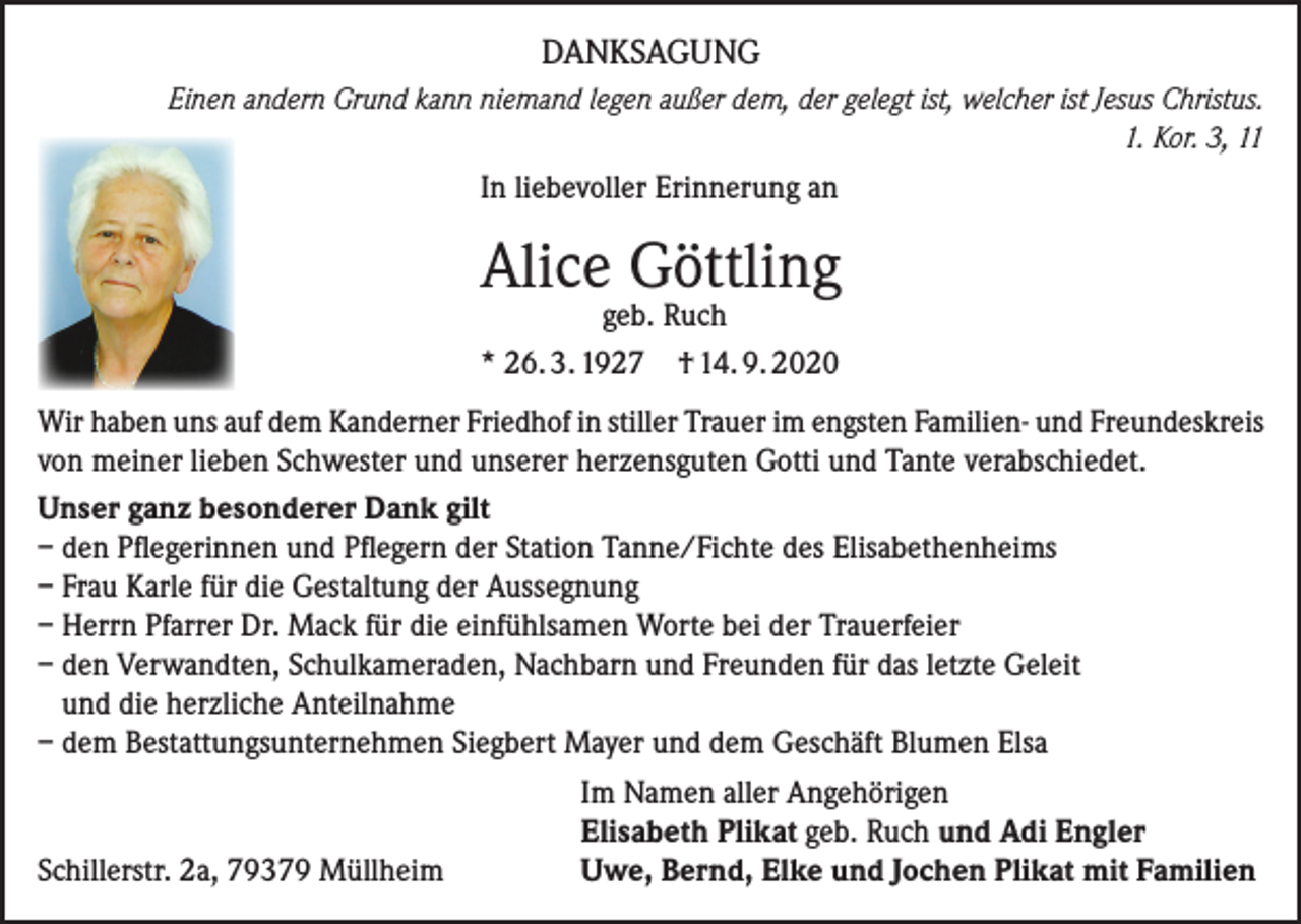 <p>DANKSAGUNG</p><p>Einen andern Grund kann niemand legen außer dem, der gelegt ist, welcher ist Jesus Christus.<br />1. Kor. 3, 11</p><p>In liebevoller Erinnerung an</p><p>Alice Göttling<br />geb. Ruch<br />* 26. 3. 1927 † 14. 9. 2020</p><p>Wir haben uns auf dem Kanderner Friedhof in stiller Trauer im engsten Familien- und Freundeskreis<br />von meiner lieben Schwester und unserer herzensguten Gotti und Tante verabschiedet.<br />Unser ganz besonderer Dank gilt<br />– den Pflegerinnen und Pflegern der Station Tanne/Fichte des Elisabethenheims<br />– Frau Karle für die Gestaltung der Aussegnung<br />– Herrn Pfarrer Dr. Mack für die einfühlsamen Worte bei der Trauerfeier<br />– den Verwandten, Schulkameraden, Nachbarn und Freunden für das letzte Geleit<br />und die herzliche Anteilnahme<br />– dem Bestattungsunternehmen Siegbert Mayer und dem Geschäft Blumen Elsa</p><p>Im Namen aller Angehörigen</p><p>Elisabeth Plikat geb. Ruch und Adi Engler<br />Schillerstr. 2a, 79379 Müllheim<br />Uwe, Bernd, Elke und Jochen Plikat mit Familien</p>