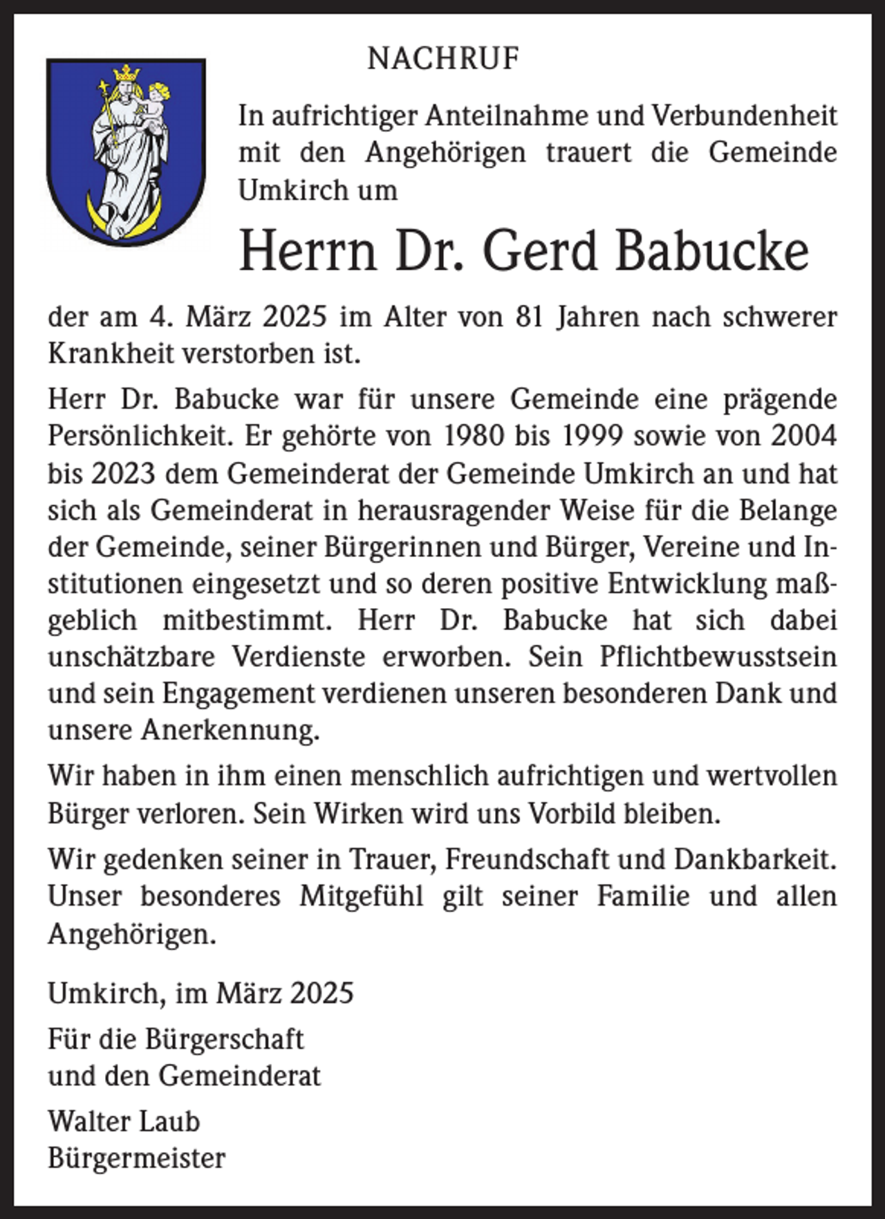 <p>NACHRUF<br />In aufrichtiger Anteilnahme und Verbundenheit<br />mit den Angehörigen trauert die Gemeinde<br />Umkirch um</p><p>Herrn Dr. Gerd Babucke<br />der am 4. März 2025 im Alter von 81 Jahren nach schwerer<br />Krankheit verstorben ist.<br />Herr Dr. Babucke war für unsere Gemeinde eine prägende<br />Persönlichkeit. Er gehörte von 1980 bis 1999 sowie von 2004<br />bis 2023 dem Gemeinderat der Gemeinde Umkirch an und hat<br />sich als Gemeinderat in herausragender Weise für die Belange<br />der Gemeinde, seiner Bürgerinnen und Bürger, Vereine und Institutionen eingesetzt und so deren positive Entwicklung maßgeblich mitbestimmt. Herr Dr. Babucke hat sich dabei<br />unschätzbare Verdienste erworben. Sein Pflichtbewusstsein<br />und sein Engagement verdienen unseren besonderen Dank und<br />unsere Anerkennung.<br />Wir haben in ihm einen menschlich aufrichtigen und wertvollen<br />Bürger verloren. Sein Wirken wird uns Vorbild bleiben.<br />Wir gedenken seiner in Trauer, Freundschaft und Dankbarkeit.<br />Unser besonderes Mitgefühl gilt seiner Familie und allen<br />Angehörigen.<br />Umkirch, im März 2025<br />Für die Bürgerschaft<br />und den Gemeinderat<br />Walter Laub<br />Bürgermeister</p>