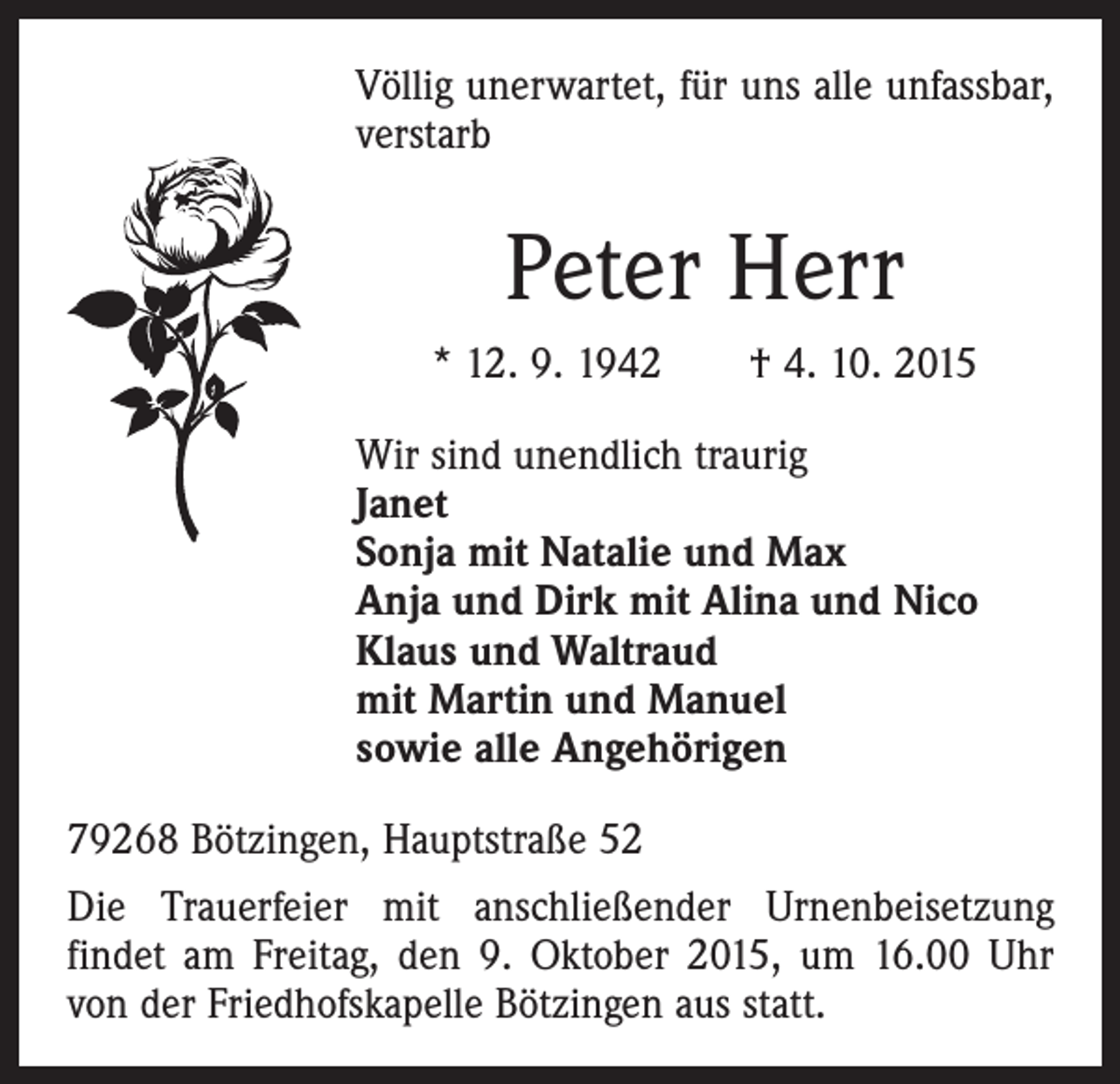 <p>Völlig unerwartet, für uns alle unfassbar,<br />verstarb</p><p>Peter Herr<br />* 12. 9. 1942 † 4. 10. 2015<br />Wir sind unendlich traurig<br />Janet<br />Sonja mit Natalie und Max<br />Anja und Dirk mit Alina und Nico<br />Klaus und Waltraud<br />mit Martin und Manuel<br />sowie alle Angehörigen<br />79268 Bötzingen, Hauptstraße 52<br />Die Trauerfeier mit anschließender Urnenbeisetzung<br />­findet am Freitag, den 9. Oktober 2015, um 16.00 Uhr<br />von der Friedhofskapelle Bötzingen aus statt.</p>