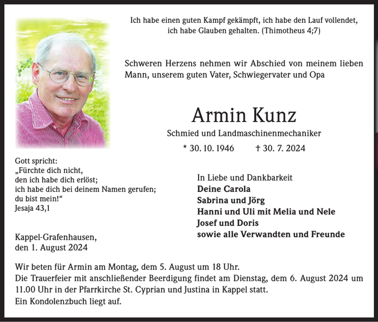 <p>Ich habe einen guten Kampf gekämpft, ich habe den Lauf vollendet,<br />ich habe Glauben gehalten. (Thimotheus 4;7)</p><p>Schweren Herzens nehmen wir Abschied von meinem lieben<br />Mann, unserem guten Vater, Schwiegervater und Opa</p><p>Armin Kunz<br />Schmied und Landmaschinenmechaniker<br />* 30. 10. 1946<br />Gott spricht:<br />„Fürchte dich nicht,<br />den ich habe dich erlöst;<br />ich habe dich bei deinem Namen gerufen;<br />du bist mein!“<br />Jesaja 43,1</p><p>Kappel-Grafenhausen,<br />den 1. August 2024</p><p>† 30. 7. 2024</p><p>In Liebe und Dankbarkeit<br />Deine Carola<br />Sabrina und Jörg<br />Hanni und Uli mit Melia und Nele<br />Josef und Doris<br />sowie alle Verwandten und Freunde</p><p>Wir beten für Armin am Montag, dem 5. August um 18 Uhr.<br />Die Trauerfeier mit anschließender Beerdigung findet am Dienstag, dem 6. August 2024 um<br />11.00 Uhr in der Pfarrkirche St. Cyprian und Justina in Kappel statt.<br />Ein Kondolenzbuch liegt auf.</p>