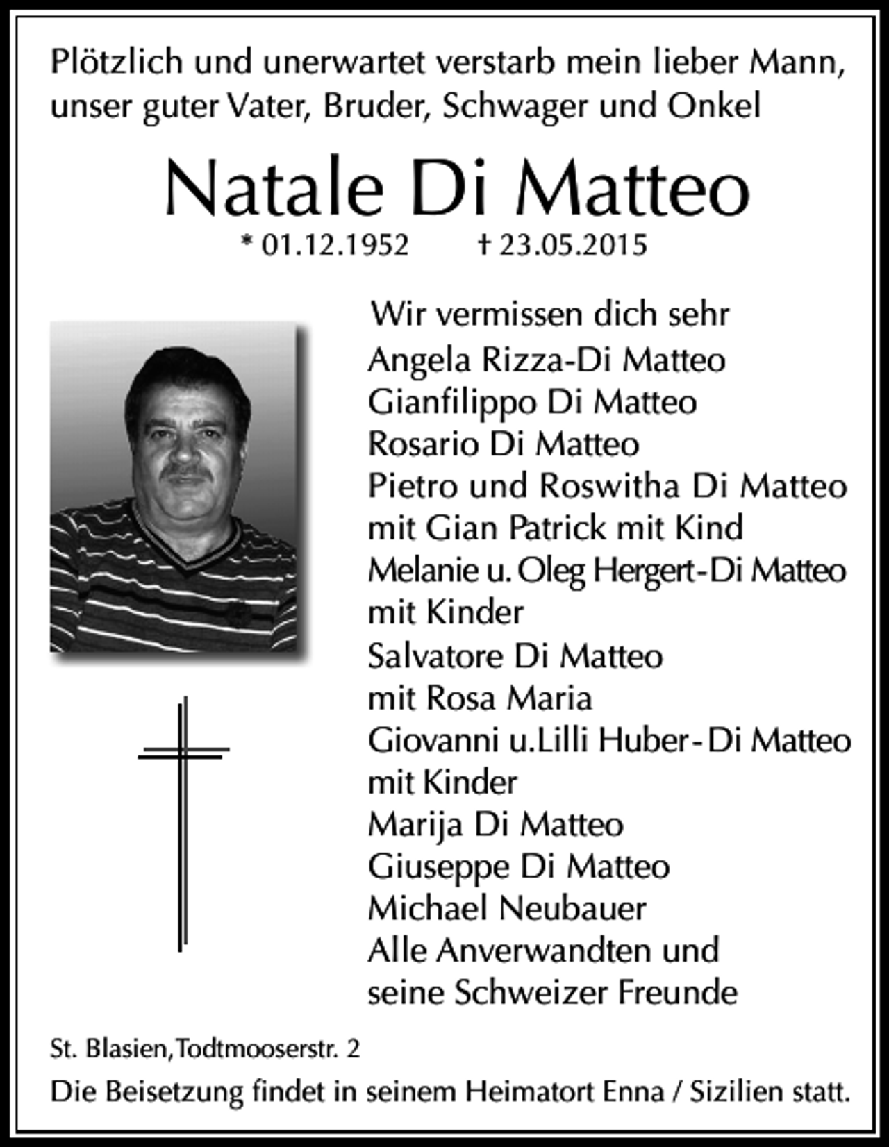 <p>Plötzlich und unerwartet verstarb mein lieber Mann,<br />unser guter Vater, Bruder, Schwager und Onkel</p><p>Natale Di Matteo<br />* 01.12.1952</p><p>† 23.05.2015</p><p>Wir vermissen dich sehr<br />Angela Rizza-Di Matteo<br />Gianfilippo Di Matteo<br />Rosario Di Matteo<br />Pietro und Roswitha Di Matteo<br />mit Gian Patrick mit Kind<br />Melanie u. Oleg Hergert - Di Matteo<br />mit Kinder<br />Salvatore Di Matteo<br />mit Rosa Maria<br />Giovanni u.Lilli Huber - Di Matteo<br />mit Kinder<br />Marija Di Matteo<br />Giuseppe Di Matteo<br />Michael Neubauer<br />Alle Anverwandten und<br />seine Schweizer Freunde<br />St. Blasien,Todtmooserstr. 2</p><p>Die Beisetzung findet in seinem Heimatort Enna / Sizilien statt.</p>