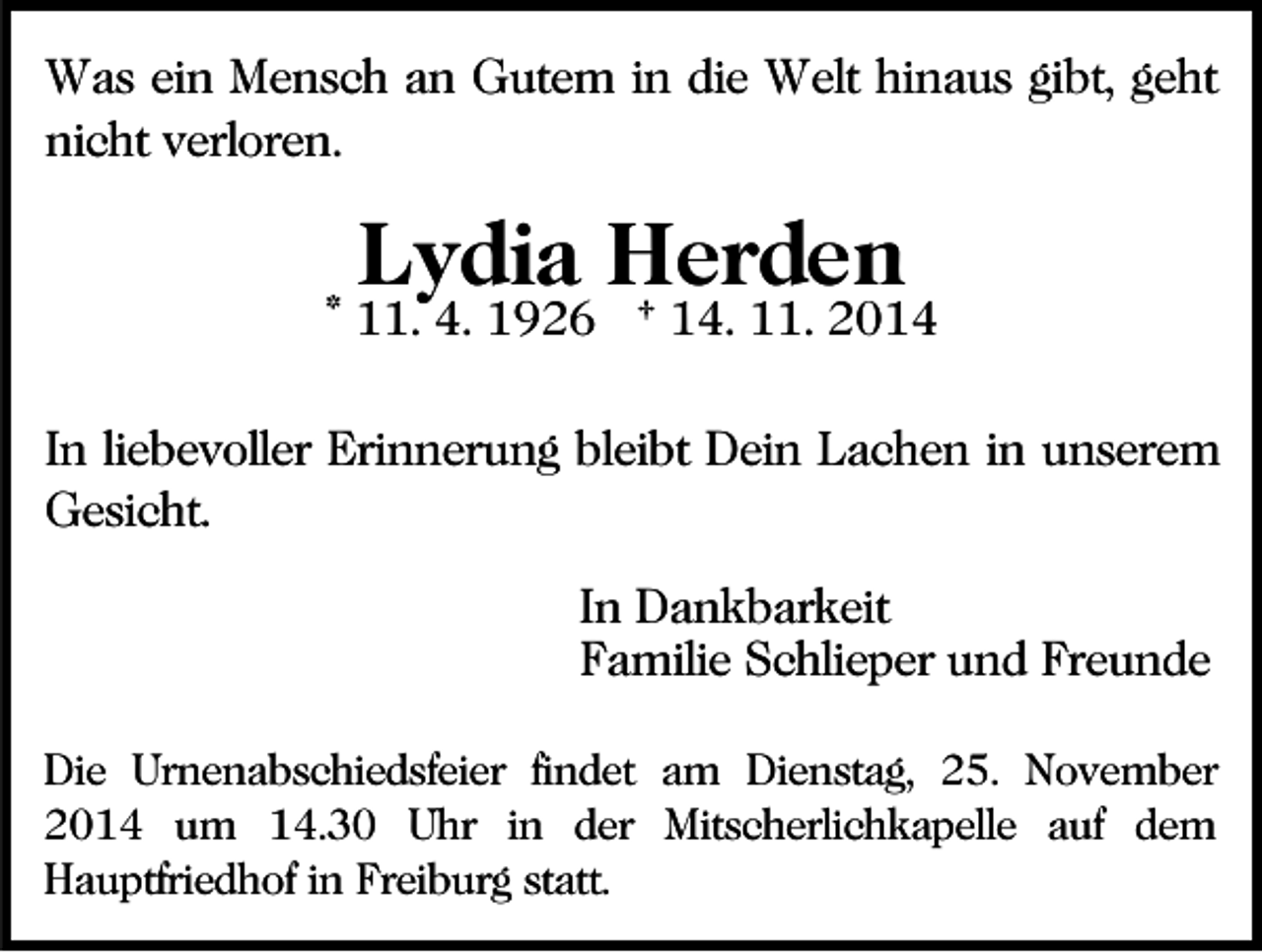<p>Was ein Mensch an Gutem in die Welt hinaus gibt, geht<br />nicht verloren.</p><p>Lydia Herden</p><p>* 11. 4. 1926 † 14. 11. 2014<br />In liebevoller Erinnerung bleibt Dein Lachen in unserem<br />Gesicht.<br />In Dankbarkeit<br />Familie Schlieper und Freunde<br />Die Urnenabschiedsfeier findet am Dienstag, 25. November<br />2014 um 14.30 Uhr in der Mitscherlichkapelle auf dem<br />Hauptfriedhof in Freiburg statt.</p>