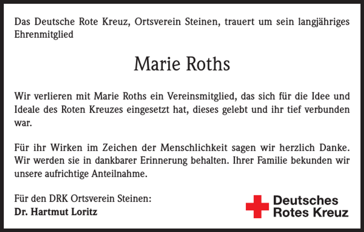 <p>Das Deutsche Rote Kreuz, Ortsverein Steinen, trauert um sein langjähriges<br />Ehrenmitglied</p><p>Marie Roths<br />Wir verlieren mit Marie Roths ein Vereinsmitglied, das sich für die Idee und<br />Ideale des Roten Kreuzes eingesetzt hat, dieses gelebt und ihr tief verbunden<br />war.<br />Für ihr Wirken im Zeichen der Menschlichkeit sagen wir herzlich Danke.<br />Wir werden sie in dankbarer Erinnerung behalten. Ihrer Familie bekunden wir<br />unsere aufrichtige Anteilnahme.<br />Für den DRK Ortsverein Steinen:<br />Dr. Hartmut Loritz</p>
