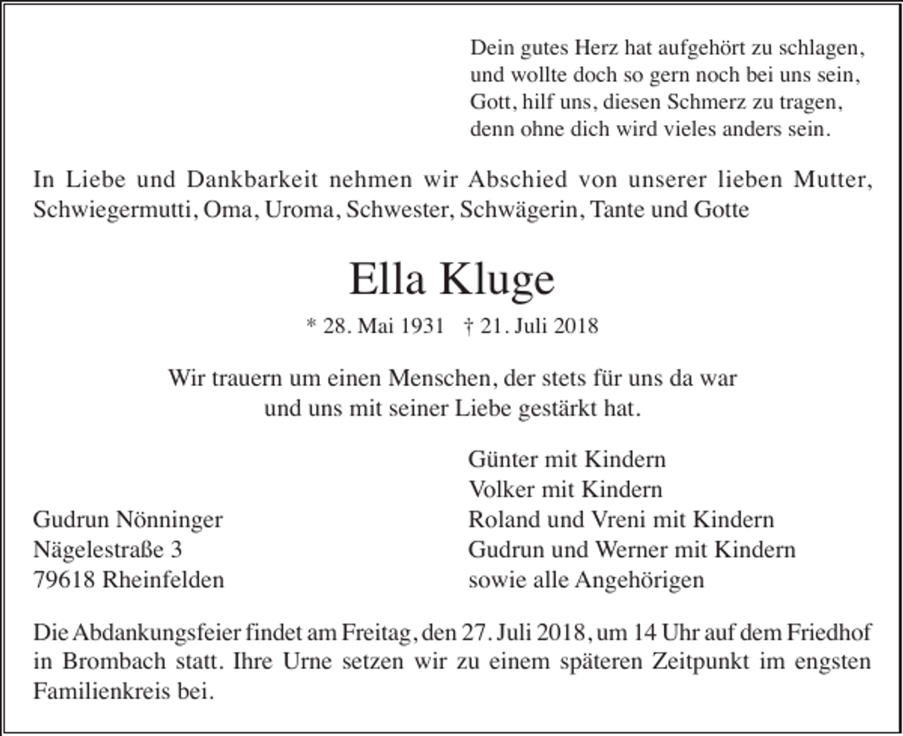 <p>Dein gutes Herz hat aufgehört zu schlagen,<br />und wollte doch so gern noch bei uns sein,<br />Gott, hilf uns, diesen Schmerz zu tragen,<br />denn ohne dich wird vieles anders sein.</p><p>In Liebe und Dankbarkeit nehmen wir Abschied von unserer lieben Mutter,<br />Schwiegermutti, Oma, Uroma, Schwester, Schwägerin, Tante und Gotte</p><p>Ella Kluge<br />* 28. Mai 1931 † 21. Juli 2018</p><p>Wir trauern um einen Menschen, der stets für uns da war<br />und uns mit seiner Liebe gestärkt hat.</p><p>Gudrun Nönninger<br />Nägelestraße 3<br />79618 Rheinfelden</p><p>Günter mit Kindern<br />Volker mit Kindern<br />Roland und Vreni mit Kindern<br />Gudrun und Werner mit Kindern<br />sowie alle Angehörigen</p><p>Die Abdankungsfeier findet am Freitag, den 27. Juli 2018, um 14 Uhr auf dem Friedhof<br />in Brombach statt. Ihre Urne setzen wir zu einem späteren Zeitpunkt im engsten<br />Familienkreis bei.</p>