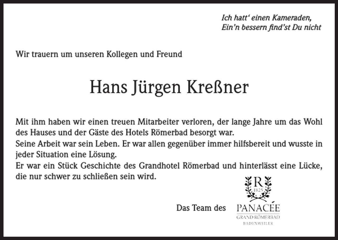 <p>Ich hatt‘ einen Kameraden,<br />Ein’n bessern find’st Du nicht</p><p>Wir trauern um unseren Kollegen und Freund</p><p>Hans Jürgen Kreßner<br />Mit ihm haben wir einen treuen Mitarbeiter verloren, der lange Jahre um das Wohl<br />des Hauses und der Gäste des Hotels Römerbad besorgt war.<br />Seine Arbeit war sein Leben. Er war allen gegenüber immer hilfsbereit und wusste in<br />jeder Situation eine Lösung.<br />Er war ein Stück Geschichte des Grandhotel Römerbad und hinterlässt eine Lücke,<br />die nur schwer zu schließen sein wird.<br />Das Team des</p>