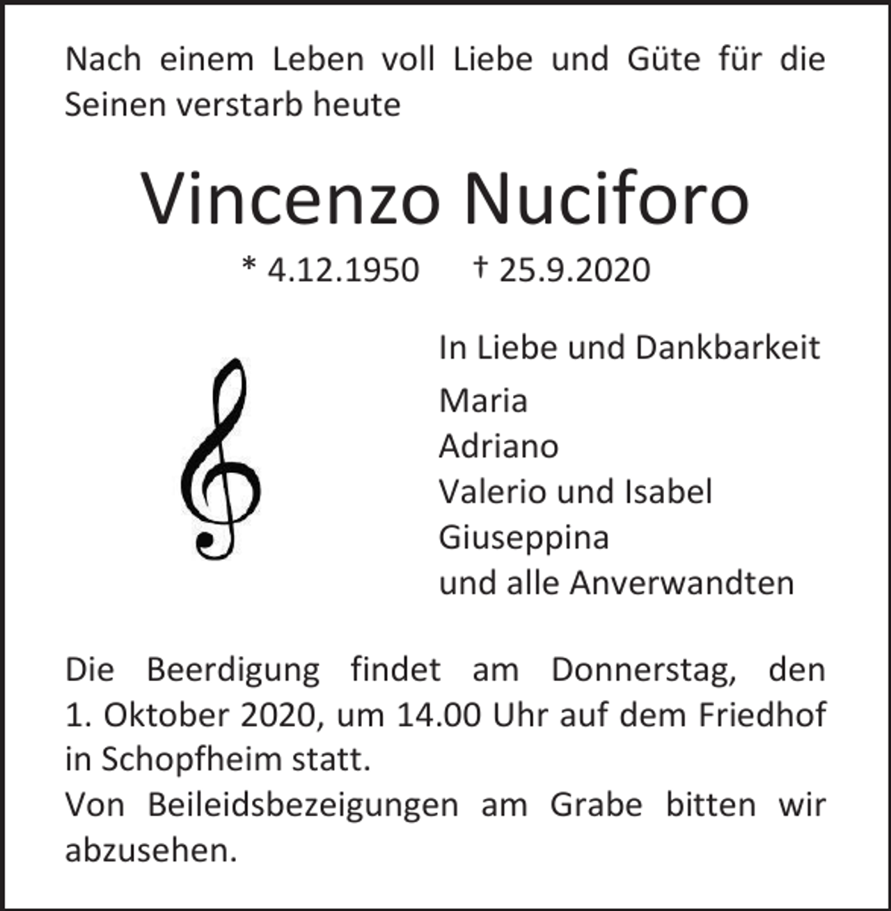 <p>Nach einem Leben voll Liebe und Güte für die<br />Seinen verstarb heute</p><p>Vincenzo Nuciforo<br />* 4.12.1950</p><p>† 25.9.2020<br />In Liebe und Dankbarkeit<br />Maria<br />Adriano<br />Valerio und Isabel<br />Giuseppina<br />und alle Anverwandten</p><p>Die Beerdigung findet am Donnerstag, den<br />1. Oktober 2020, um 14.00 Uhr auf dem Friedhof<br />in Schopfheim statt.<br />Von Beileidsbezeigungen am Grabe bitten wir<br />abzusehen.</p>