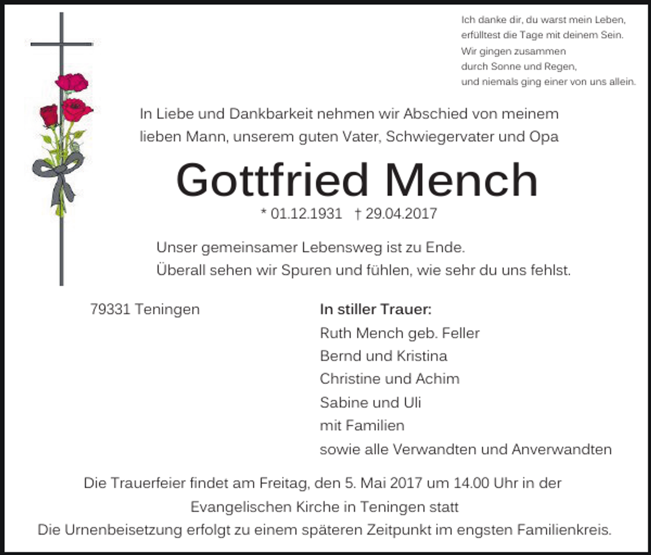 <p>Ich danke dir, du warst mein Leben,<br />erfülltest die Tage mit deinem Sein.<br />Wir gingen zusammen<br />durch Sonne und Regen,<br />und niemals ging einer von uns allein.</p><p>In Liebe und Dankbarkeit nehmen wir Abschied von meinem<br />lieben Mann, unserem guten Vater, Schwiegervater und Opa</p><p>Gottfried Mench<br />* 01.12.1931 † 29.04.2017</p><p>Unser gemeinsamer Lebensweg ist zu Ende.<br />Überall sehen wir Spuren und fühlen, wie sehr du uns fehlst.<br />79331 Teningen</p><p>In stiller Trauer:<br />Ruth Mench geb. Feller<br />Bernd und Kristina<br />Christine und Achim<br />Sabine und Uli<br />mit Familien<br />sowie alle Verwandten und Anverwandten</p><p>Die Trauerfeier findet am Freitag, den 5. Mai 2017 um 14.00 Uhr in der<br />Evangelischen Kirche in Teningen statt<br />Die Urnenbeisetzung erfolgt zu einem späteren Zeitpunkt im engsten Familienkreis.</p>