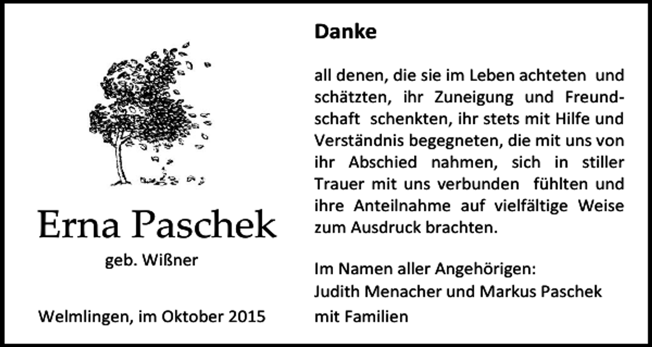 <p>Danke</p><p>Erna Paschek<br />geb. Wißner<br />Welmlingen, im Oktober 2015</p><p>all denen, die sie im Leben achteten und<br />schätzten, ihr Zuneigung und Freundschaft schenkten, ihr stets mit Hilfe und<br />Verständnis begegneten, die mit uns von<br />ihr Abschied nahmen, sich in stiller<br />Trauer mit uns verbunden fühlten und<br />ihre Anteilnahme auf vielfältige Weise<br />zum Ausdruck brachten.<br />Im Namen aller Angehörigen:<br />Judith Menacher und Markus Paschek<br />mit Familien</p>