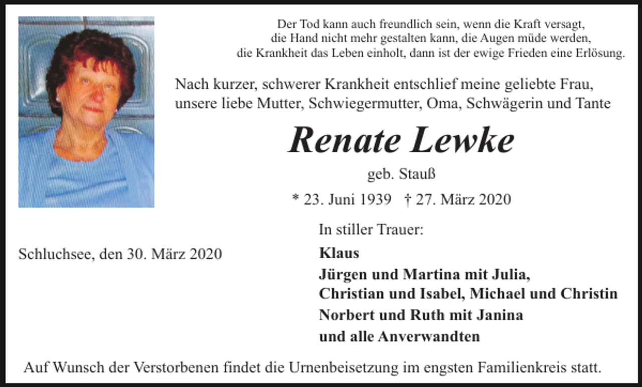 <p>Der Tod kann auch freundlich sein, wenn die Kraft versagt,<br />die Hand nicht mehr gestalten kann, die Augen müde werden,<br />die Krankheit das Leben einholt, dann ist der ewige Frieden eine Erlösung.</p><p>Nach kurzer, schwerer Krankheit entschlief meine geliebte Frau,<br />unsere liebe Mutter, Schwiegermutter, Oma, Schwägerin und Tante</p><p>Renate Lewke<br />geb. Stauß<br />* 23. Juni 1939 † 27. März 2020<br />Schluchsee, den 30. März 2020</p><p>In stiller Trauer:<br />Klaus<br />Jürgen und Martina mit Julia,<br />Christian und Isabel, Michael und Christin<br />Norbert und Ruth mit Janina<br />und alle Anverwandten</p><p>Auf Wunsch der Verstorbenen findet die Urnenbeisetzung im engsten Familienkreis statt.</p>
