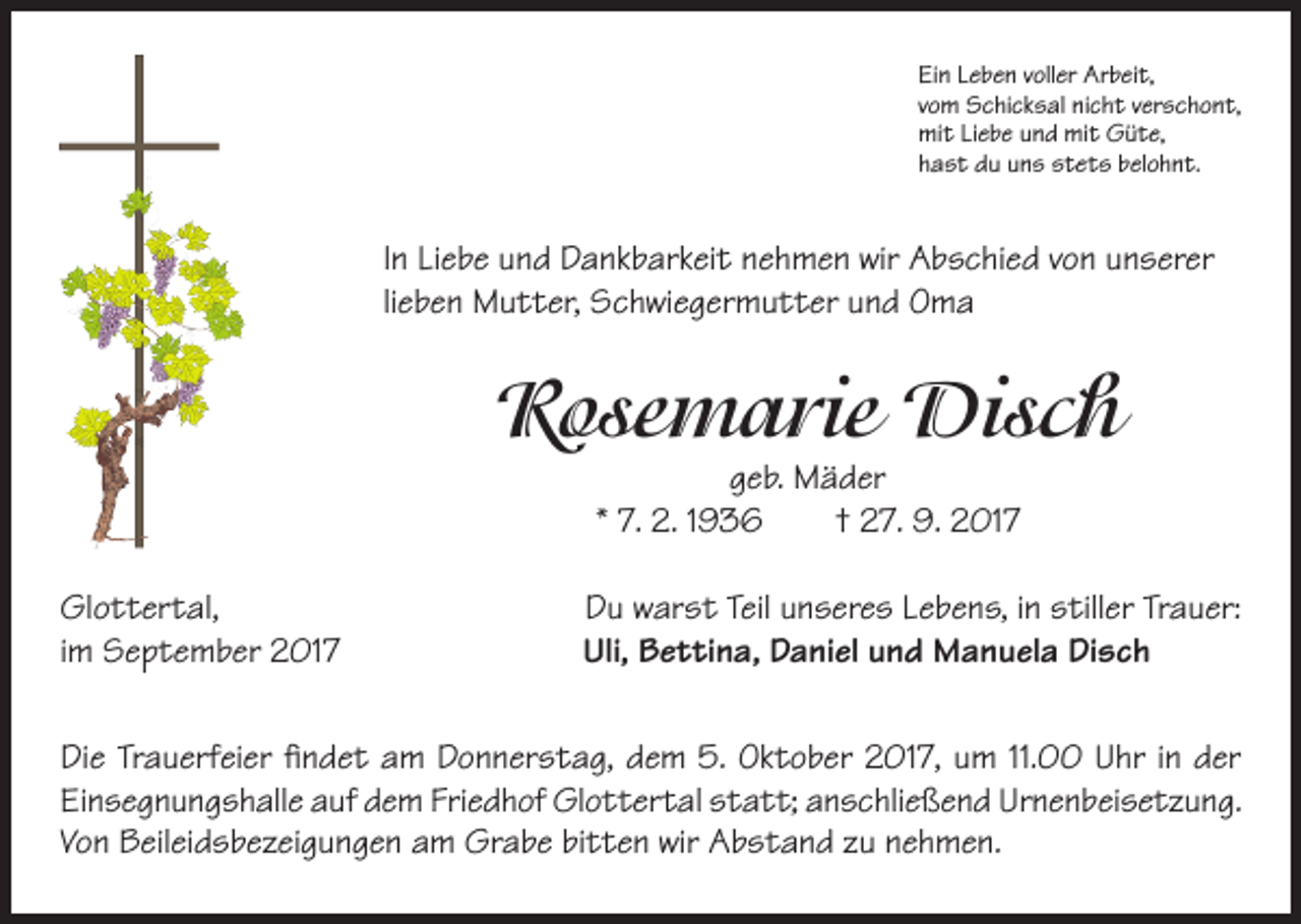 <p>Ein Leben voller Arbeit,<br />vom Schicksal nicht verschont,<br />mit Liebe und mit Güte,<br />hast du uns stets belohnt.</p><p>In Liebe und Dankbarkeit nehmen wir Abschied von unserer<br />lieben Mutter, Schwiegermutter und Oma</p><p>Rosemarie Disch<br />geb. Mäder<br />* 7. 2. 1936 † 27. 9. 2017</p><p>Glottertal,<br />im September 2017</p><p>Du warst Teil unseres Lebens, in stiller Trauer:<br />Uli, Bettina, Daniel und Manuela Disch</p><p>Die Trauerfeier findet am Donnerstag, dem 5. Oktober 2017, um 11.00 Uhr in der<br />Einsegnungshalle auf dem Friedhof Glottertal statt; anschließend Urnenbeisetzung.<br />Von Beileidsbezeigungen am Grabe bitten wir Abstand zu nehmen.</p>