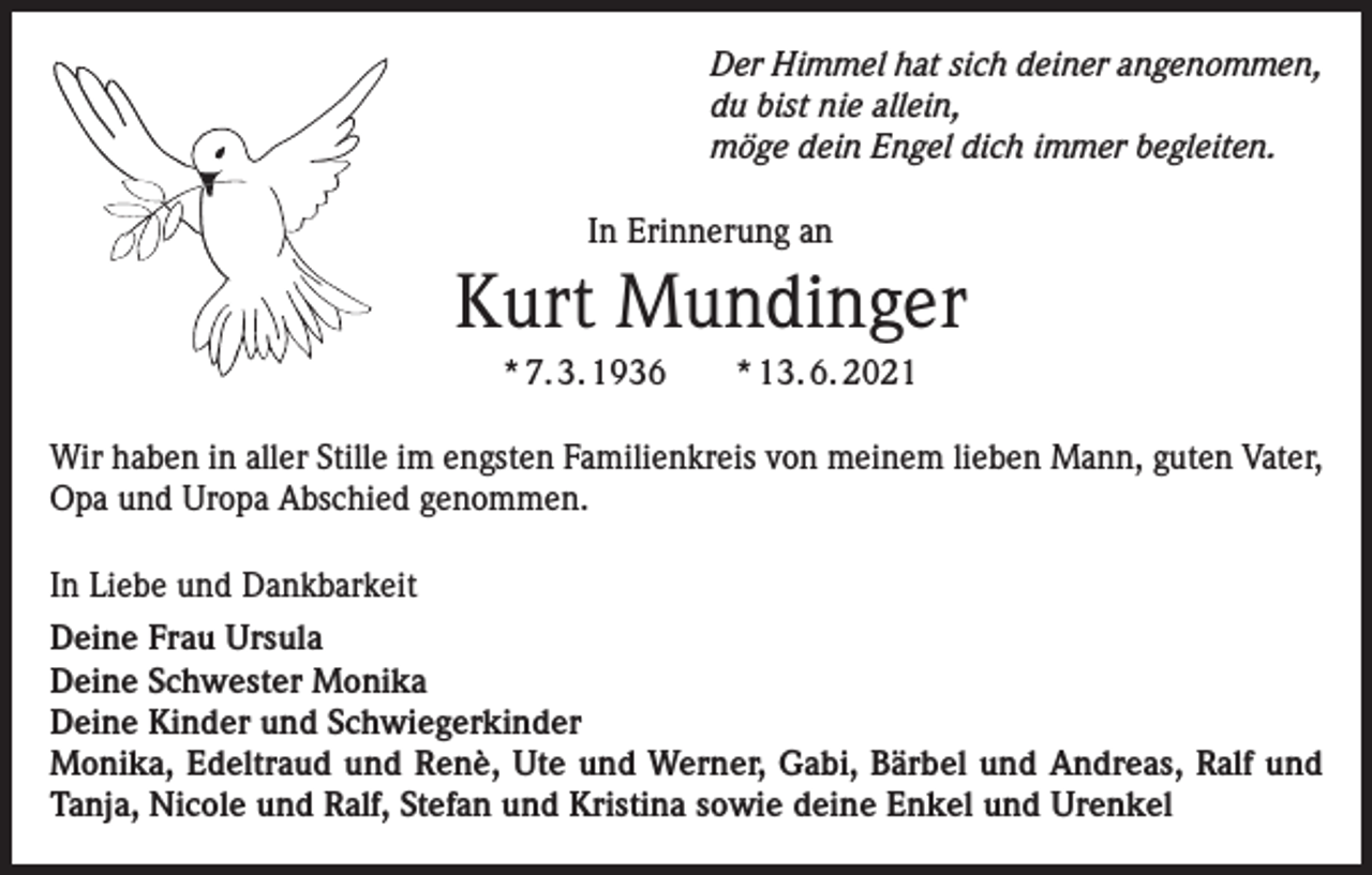 <p>Der Himmel hat sich deiner angenommen,<br />du bist nie allein,<br />möge dein Engel dich immer begleiten.<br />In Erinnerung an</p><p>Kurt Mundinger<br />* 7. 3. 1936 * 13. 6. 2021<br />Wir haben in aller Stille im engsten Familienkreis von meinem lieben Mann, guten Vater,<br />Opa und Uropa Abschied genommen.<br />In Liebe und Dankbarkeit<br />Deine Frau Ursula<br />Deine Schwester Monika<br />Deine Kinder und Schwiegerkinder<br />Monika, Edeltraud und Renè, Ute und Werner, Gabi, Bärbel und Andreas, Ralf und<br />Tanja, Nicole und Ralf, Stefan und Kristina sowie deine Enkel und Urenkel</p>