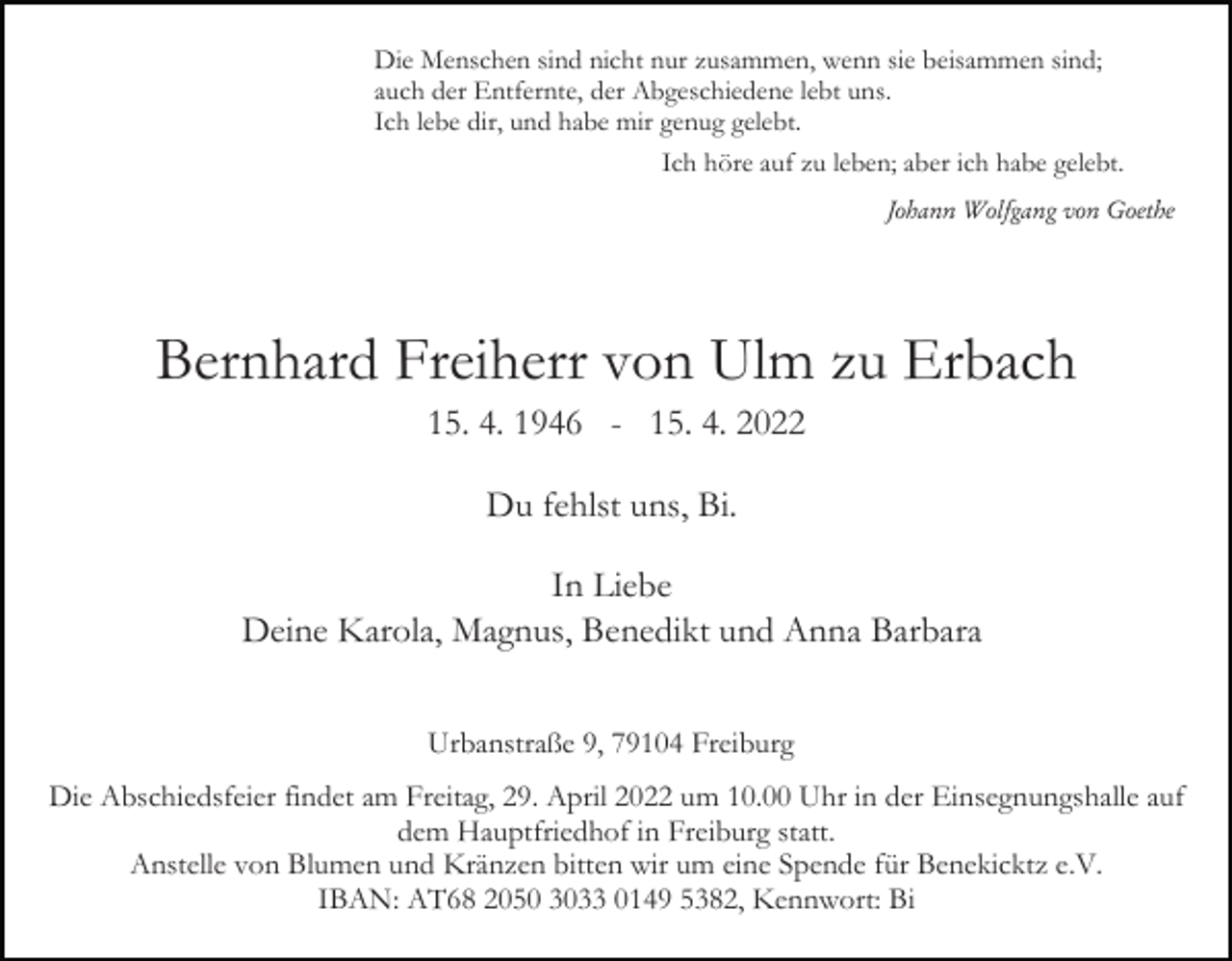 <p>Die Menschen sind nicht nur zusammen, wenn sie beisammen sind;<br />auch der Entfernte, der Abgeschiedene lebt uns.<br />Ich lebe dir, und habe mir genug gelebt.<br />Ich höre auf zu leben; aber ich habe gelebt.<br />Johann Wolfgang von Goethe</p><p>Bernhard Freiherr von Ulm zu Erbach<br />15. 4. 1946 - 15. 4. 2022<br />Du fehlst uns, Bi.<br />In Liebe<br />Deine Karola, Magnus, Benedikt und Anna Barbara<br />Urbanstraße 9, 79104 Freiburg<br />Die Abschiedsfeier findet am Freitag, 29. April 2022 um 10.00 Uhr in der Einsegnungshalle auf<br />dem Hauptfriedhof in Freiburg statt.<br />Anstelle von Blumen und Kränzen bitten wir um eine Spende für Benekicktz e.V.<br />IBAN: AT68 2050 3033 0149 5382, Kennwort: Bi</p>