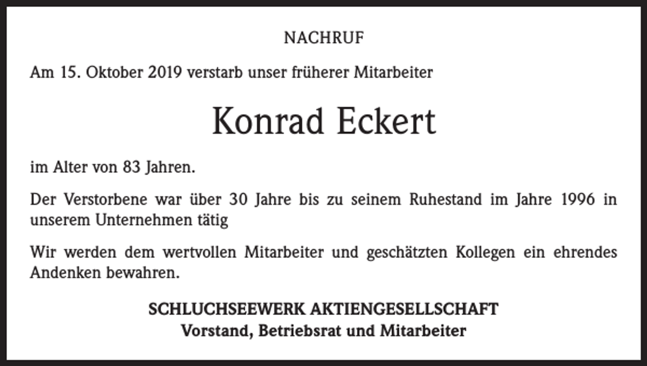 <p>NACHRUF<br />Am 15. Oktober 2019 verstarb unser früherer Mitarbeiter</p><p>Konrad Eckert<br />im Alter von 83 Jahren.<br />Der Verstorbene war über 30 Jahre bis zu seinem Ruhestand im Jahre 1996 in<br />unserem Unternehmen tätig<br />Wir werden dem wertvollen Mitarbeiter und geschätzten Kollegen ein ehrendes<br />­Andenken bewahren.<br />SCHLUCHSEEWERK AKTIENGESELLSCHAFT<br />Vorstand, Betriebsrat und Mitarbeiter</p>