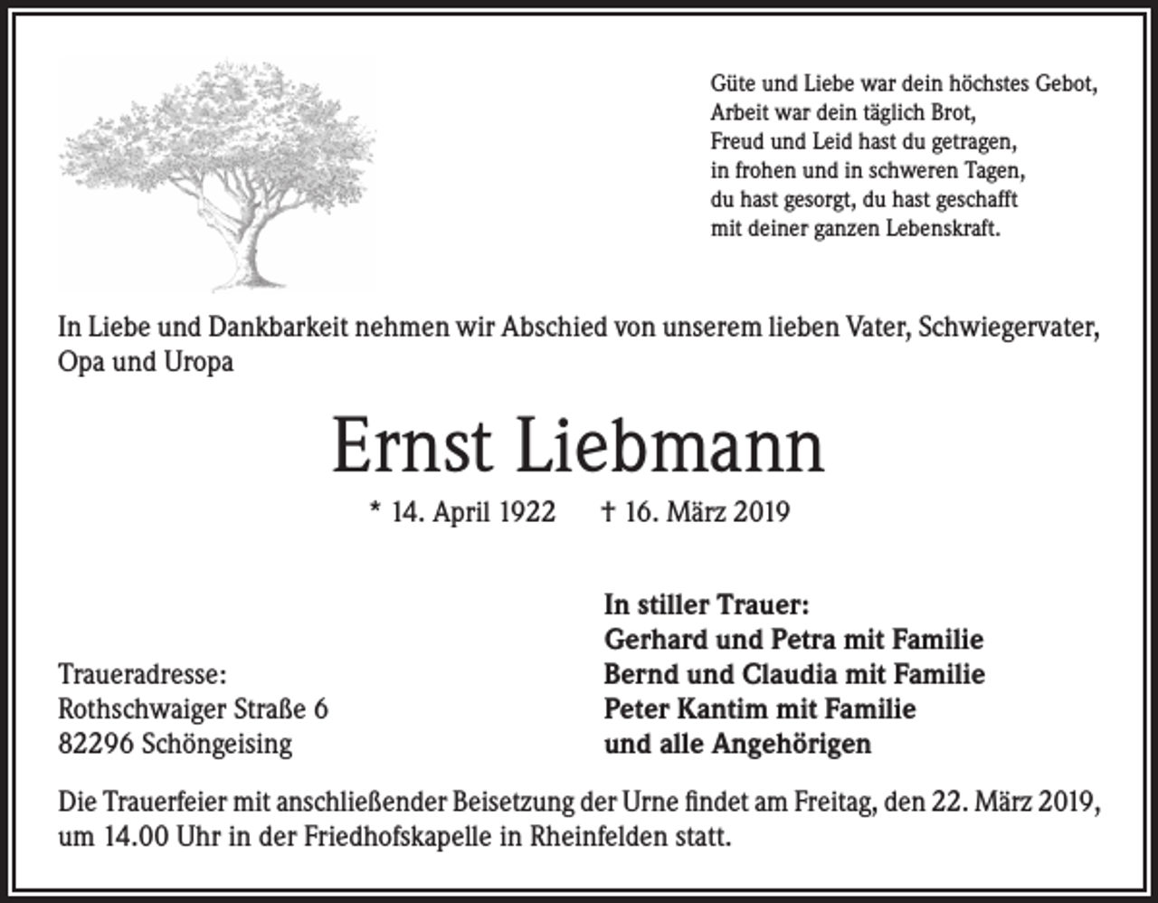<p>Güte und Liebe war dein höchstes Gebot,<br />Arbeit war dein täglich Brot,<br />Freud und Leid hast du getragen,<br />in frohen und in schweren Tagen,<br />du hast gesorgt, du hast geschafft<br />mit deiner ganzen Lebenskraft.</p><p>In Liebe und Dankbarkeit nehmen wir Abschied von unserem lieben Vater, Schwiegervater,<br />Opa und Uropa</p><p>Ernst Liebmann<br />* 14. April 1922 † 16. März 2019</p><p>Traueradresse:<br />Rothschwaiger Straße 6<br />82296 Schöngeising</p><p>In stiller Trauer:<br />Gerhard und Petra mit Familie<br />Bernd und Claudia mit Familie<br />Peter Kantim mit Familie<br />und alle Angehörigen</p><p>Die Trauerfeier mit anschließender Beisetzung der Urne findet am Freitag, den 22. März 2019,<br />um 14.00 Uhr in der Friedhofskapelle in Rheinfelden statt.</p>