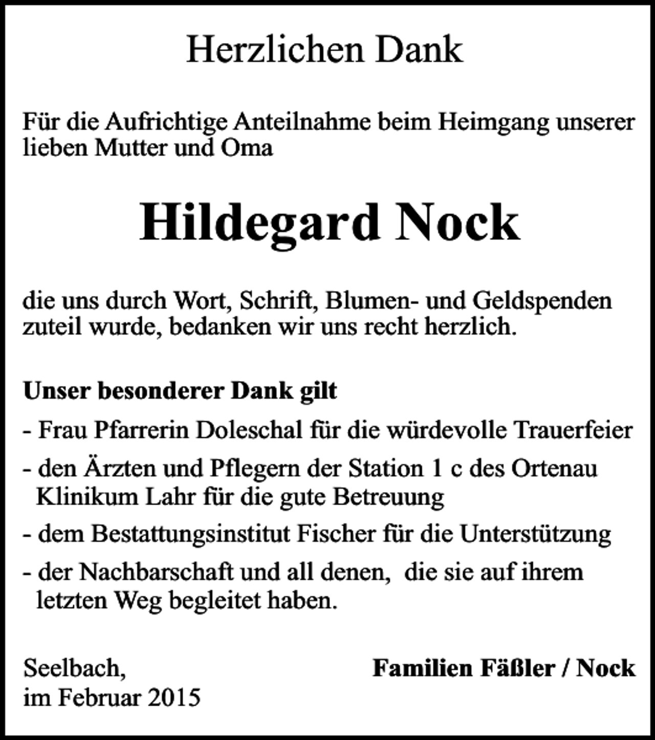 <p>Herzlichen Dank<br />Für die Aufrichtige Anteilnahme beim Heimgang unserer<br />lieben Mutter und Oma</p><p>Hildegard Nock<br />die uns durch Wort, Schrift, Blumen- und Geldspenden<br />zuteil wurde, bedanken wir uns recht herzlich.<br />Unser besonderer Dank gilt<br />- Frau Pfarrerin Doleschal für die würdevolle Trauerfeier<br />- den Ärzten und Pflegern der Station 1 c des Ortenau<br />Klinikum Lahr für die gute Betreuung<br />- dem Bestattungsinstitut Fischer für die Unterstützung<br />- der Nachbarschaft und all denen, die sie auf ihrem<br />letzten Weg begleitet haben.<br />Seelbach,<br />im Februar 2015</p><p>Familien Fäßler / Nock</p>