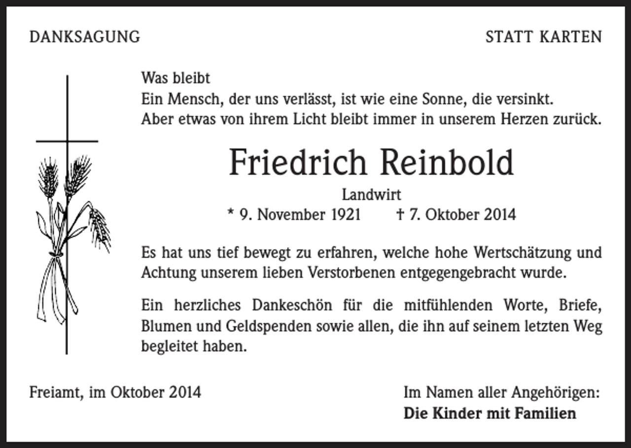 <p>DANKSAGUNG</p><p>STATT KARTEN</p><p>Was bleibt<br />Ein Mensch, der uns verlässt, ist wie eine Sonne, die versinkt.<br />Aber etwas von ihrem Licht bleibt immer in unserem Herzen zurück.</p><p>Friedrich Reinbold</p><p>Landwirt<br />* 9. November 1921 † 7. Oktober 2014</p><p>Es hat uns tief bewegt zu erfahren, welche hohe Wertschätzung und<br />Achtung unserem lieben Verstorbenen entgegengebracht wurde.<br />Ein herzliches Dankeschön für die mitfühlenden Worte, Briefe, ­<br />Blumen und Geldspenden sowie allen, die ihn auf seinem letzten Weg<br />begleitet haben.<br />Freiamt, im Oktober 2014 Im Namen aller Angehörigen:<br />Die Kinder mit Familien</p>