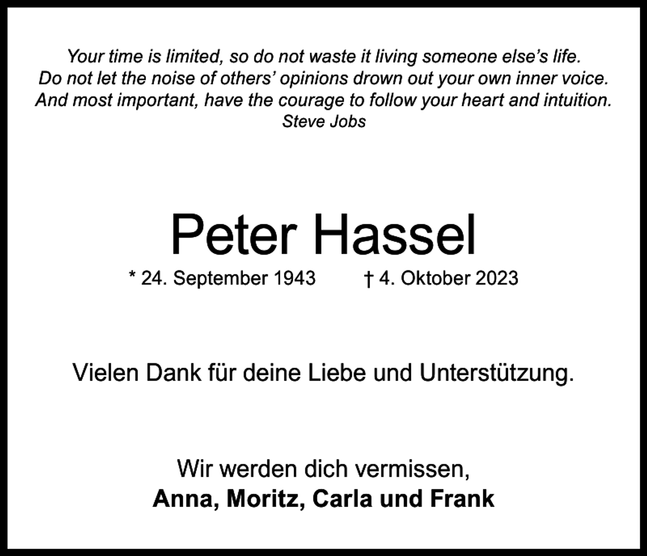 <p>Your time is limited, so do not waste it living someone else’s life.<br />Do not let the noise of others’ opinions drown out your own inner voice.<br />And most important, have the courage to follow your heart and intuition.<br />Steve Jobs</p><p>Peter Hassel</p><p>* 24. September 1943</p><p>† 4. Oktober 2023</p><p>Vielen Dank für deine Liebe und Unterstützung.</p><p>Wir werden dich vermissen,<br />Anna, Moritz, Carla und Frank</p>