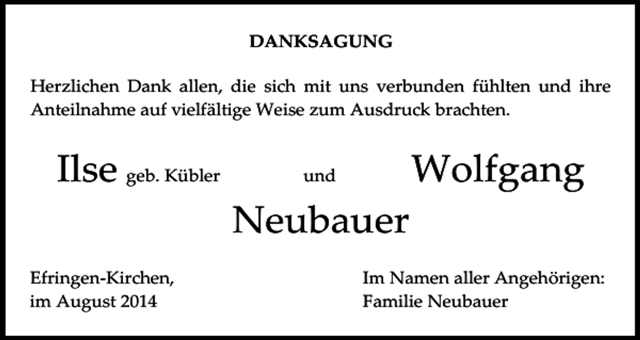 <p>DANKSAGUNG<br />Herzlichen Dank allen, die sich mit uns verbunden fühlten und ihre<br />Anteilnahme auf vielfältige Weise zum Ausdruck brachten.</p><p>Ilse geb. Kübler</p><p>Wolfgang</p><p>und</p><p>Neubauer<br />Efringen-Kirchen,<br />im August 2014</p><p>Im Namen aller Angehörigen:<br />Familie Neubauer</p>