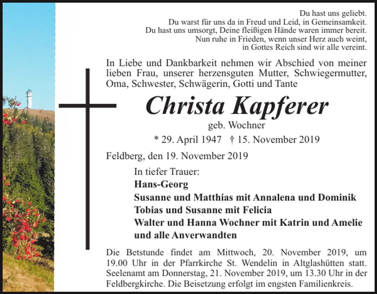 <p>Du hast uns geliebt.<br />Du warst für uns da in Freud und Leid, in Gemeinsamkeit.<br />Du hast uns umsorgt, Deine fleißigen Hände waren immer bereit.<br />Nun ruhe in Frieden, wenn unser Herz auch weint,<br />in Gottes Reich sind wir alle vereint.</p><p>In Liebe und Dankbarkeit nehmen wir Abschied von meiner<br />lieben Frau, unserer herzensguten Mutter, Schwiegermutter,<br />Oma, Schwester, Schwägerin, Gotti und Tante</p><p>Christa Kapferer<br />geb. Wochner<br />* 29. April 1947 † 15. November 2019</p><p>Feldberg, den 19. November 2019<br />In tiefer Trauer:<br />Hans-Georg<br />Susanne und Matthias mit Annalena und Dominik<br />Tobias und Susanne mit Felicia<br />Walter und Hanna Wochner mit Katrin und Amelie<br />und alle Anverwandten<br />Die Betstunde findet am Mittwoch, 20. November 2019, um<br />19.00 Uhr in der Pfarrkirche St. Wendelin in Altglashütten statt.<br />Seelenamt am Donnerstag, 21. November 2019, um 13.30 Uhr in der<br />Feldbergkirche. Die Beisetzung erfolgt im engsten Familienkreis.</p>