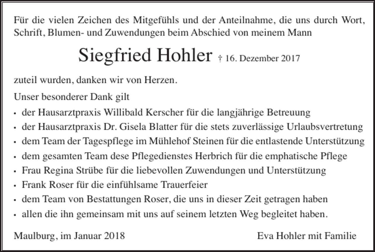 <p>Für die vielen Zeichen des Mitgefühls und der Anteilnahme, die uns durch Wort,<br />Schrift, Blumen- und Zuwendungen beim Abschied von meinem Mann</p><p>Siegfried Hohler † 16. Dezember 2017<br />zuteil wurden, danken wir von Herzen.<br />Unser besonderer Dank gilt<br />•<br />•<br />•<br />•<br />•<br />•<br />•<br />•</p><p>der Hausarztpraxis Willibald Kerscher für die langjährige Betreuung<br />der Hausarztpraxis Dr. Gisela Blatter für die stets zuverlässige Urlaubsvertretung<br />dem Team der Tagespflege im Mühlehof Steinen für die entlastende Unterstützung<br />dem gesamten Team dese Pflegedienstes Herbrich für die emphatische Pflege<br />Frau Regina Strübe für die liebevollen Zuwendungen und Unterstützung<br />Frank Roser für die einfühlsame Trauerfeier<br />dem Team von Bestattungen Roser, die uns in dieser Zeit getragen haben<br />allen die ihn gemeinsam mit uns auf seinem letzten Weg begleitet haben.</p><p>Maulburg, im Januar 2018</p><p>Eva Hohler mit Familie</p>