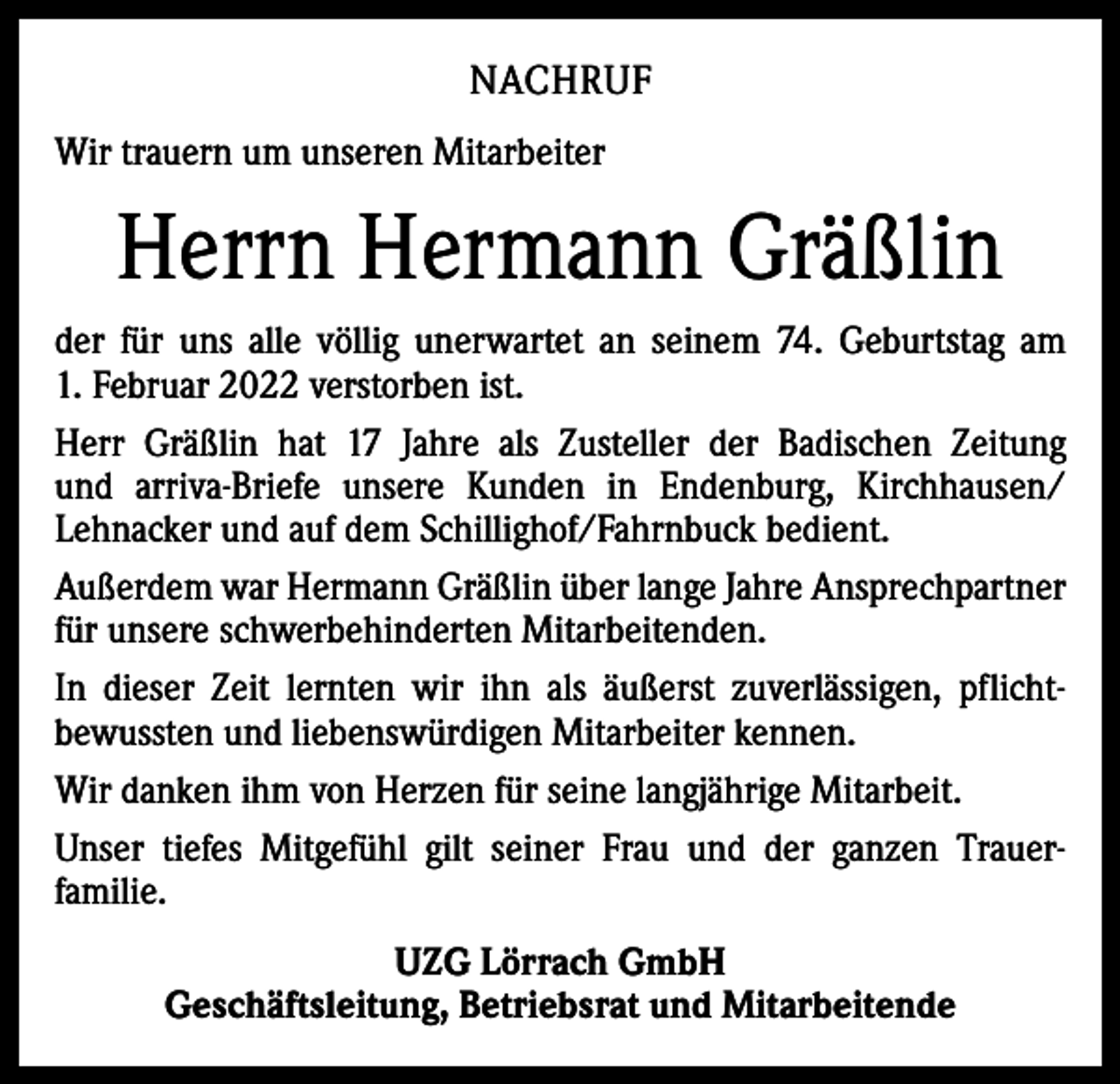 <p>NACHRUF<br />Wir trauern um unseren Mitarbeiter</p><p>Herrn Hermann Gräßlin<br />der für uns alle völlig unerwartet an seinem 74. Geburtstag am<br />1. Februar 2022 verstorben ist.<br />Herr Gräßlin hat 17 Jahre als Zusteller der Badischen Zeitung<br />und arriva-Briefe unsere Kunden in Endenburg, Kirchhausen/<br />Lehnacker und auf dem Schillighof/Fahrnbuck bedient.<br />Außerdem war Hermann Gräßlin über lange Jahre Ansprechpartner<br />für unsere schwerbehinderten Mitarbeitenden.<br />In dieser Zeit lernten wir ihn als äußerst zuverlässigen, pflichtbewussten und liebenswürdigen­­Mitarbeiter kennen.<br />Wir danken ihm von Herzen für seine langjährige Mitarbeit.<br />Unser tiefes Mitgefühl gilt seiner Frau und der ganzen Trauerfamilie.<br />UZG Lörrach GmbH<br />Geschäftsleitung, Betriebsrat und Mitarbeitende</p>