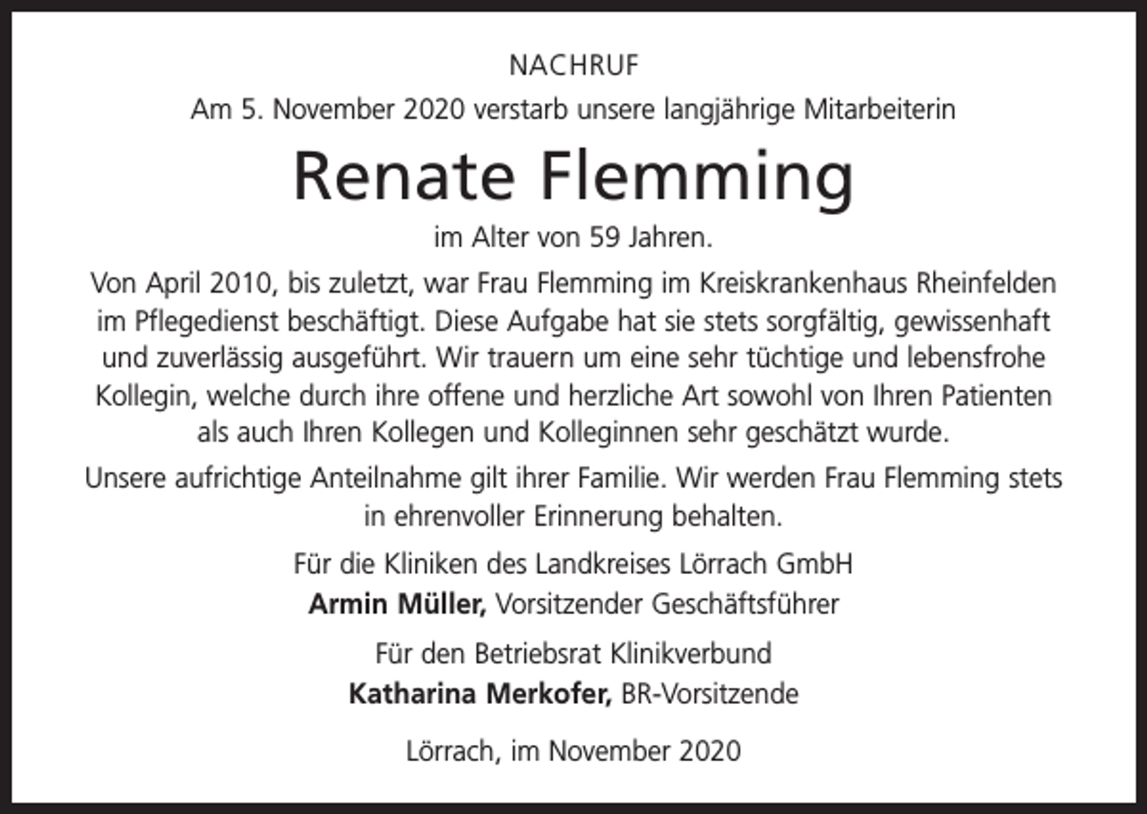 <p>NACHRUF<br />Am 5. November 2020 verstarb unsere langjährige Mitarbeiterin</p><p>Renate Flemming<br />im Alter von 59 Jahren.<br />Von April 2010, bis zuletzt, war Frau Flemming im Kreiskrankenhaus Rheinfelden<br />im Pflegedienst beschäftigt. Diese Aufgabe hat sie stets sorgfältig, gewissenhaft<br />und zuverlässig ausgeführt. Wir trauern um eine sehr tüchtige und lebensfrohe<br />Kollegin, welche durch ihre offene und herzliche Art sowohl von Ihren Patienten<br />als auch Ihren Kollegen und Kolleginnen sehr geschätzt wurde.<br />Unsere aufrichtige Anteilnahme gilt ihrer Familie. Wir werden Frau Flemming stets<br />in ehrenvoller Erinnerung behalten.<br />Für die Kliniken des Landkreises Lörrach GmbH<br />Armin Müller, Vorsitzender Geschäftsführer<br />Für den Betriebsrat Klinikverbund<br />Katharina Merkofer, BR-Vorsitzende<br />Lörrach, im November 2020</p>